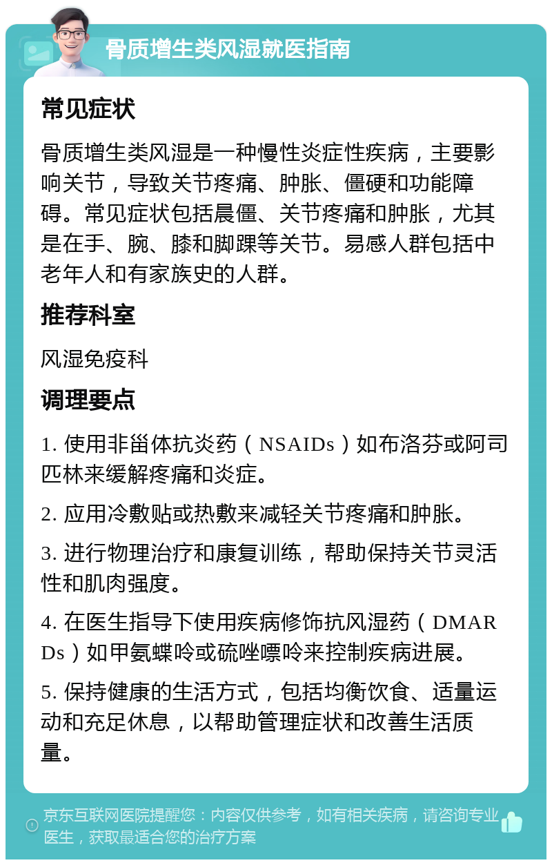 骨质增生类风湿就医指南 常见症状 骨质增生类风湿是一种慢性炎症性疾病，主要影响关节，导致关节疼痛、肿胀、僵硬和功能障碍。常见症状包括晨僵、关节疼痛和肿胀，尤其是在手、腕、膝和脚踝等关节。易感人群包括中老年人和有家族史的人群。 推荐科室 风湿免疫科 调理要点 1. 使用非甾体抗炎药（NSAIDs）如布洛芬或阿司匹林来缓解疼痛和炎症。 2. 应用冷敷贴或热敷来减轻关节疼痛和肿胀。 3. 进行物理治疗和康复训练，帮助保持关节灵活性和肌肉强度。 4. 在医生指导下使用疾病修饰抗风湿药（DMARDs）如甲氨蝶呤或硫唑嘌呤来控制疾病进展。 5. 保持健康的生活方式，包括均衡饮食、适量运动和充足休息，以帮助管理症状和改善生活质量。