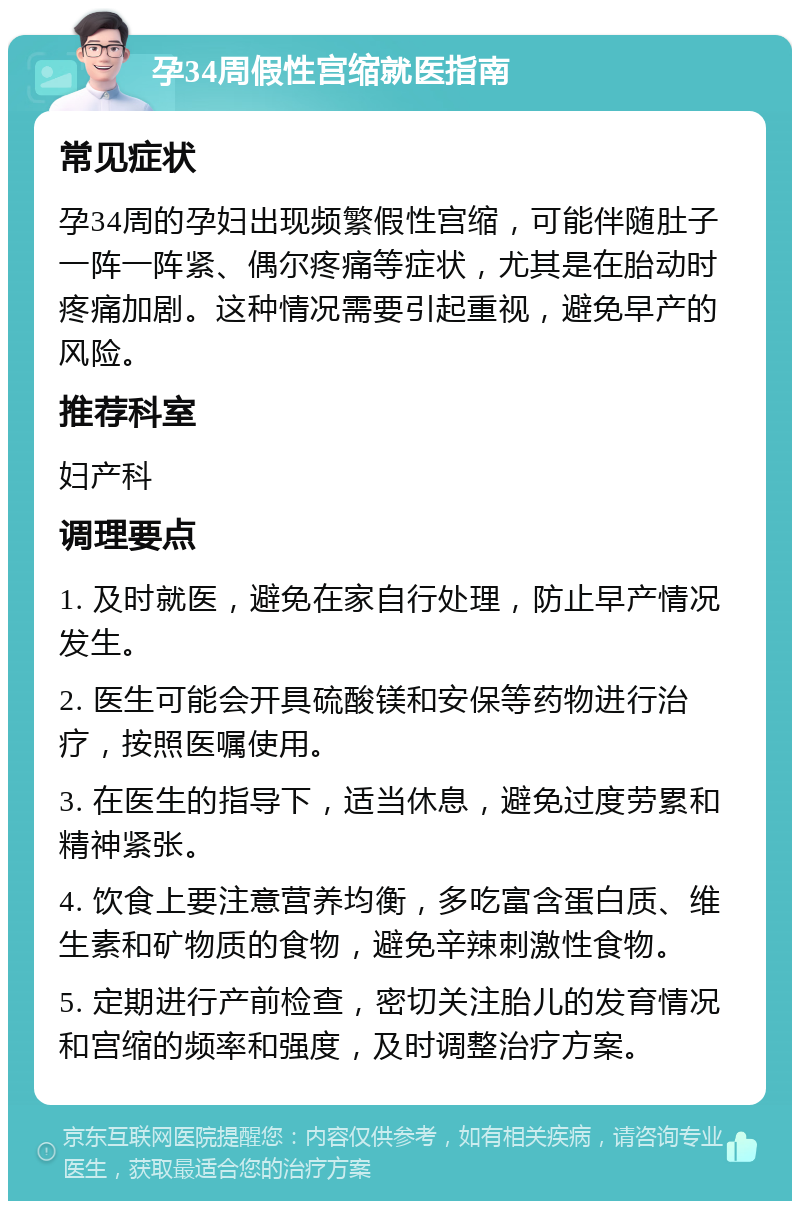 孕34周假性宫缩就医指南 常见症状 孕34周的孕妇出现频繁假性宫缩，可能伴随肚子一阵一阵紧、偶尔疼痛等症状，尤其是在胎动时疼痛加剧。这种情况需要引起重视，避免早产的风险。 推荐科室 妇产科 调理要点 1. 及时就医，避免在家自行处理，防止早产情况发生。 2. 医生可能会开具硫酸镁和安保等药物进行治疗，按照医嘱使用。 3. 在医生的指导下，适当休息，避免过度劳累和精神紧张。 4. 饮食上要注意营养均衡，多吃富含蛋白质、维生素和矿物质的食物，避免辛辣刺激性食物。 5. 定期进行产前检查，密切关注胎儿的发育情况和宫缩的频率和强度，及时调整治疗方案。