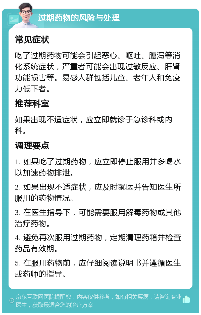 过期药物的风险与处理 常见症状 吃了过期药物可能会引起恶心、呕吐、腹泻等消化系统症状，严重者可能会出现过敏反应、肝肾功能损害等。易感人群包括儿童、老年人和免疫力低下者。 推荐科室 如果出现不适症状，应立即就诊于急诊科或内科。 调理要点 1. 如果吃了过期药物，应立即停止服用并多喝水以加速药物排泄。 2. 如果出现不适症状，应及时就医并告知医生所服用的药物情况。 3. 在医生指导下，可能需要服用解毒药物或其他治疗药物。 4. 避免再次服用过期药物，定期清理药箱并检查药品有效期。 5. 在服用药物前，应仔细阅读说明书并遵循医生或药师的指导。