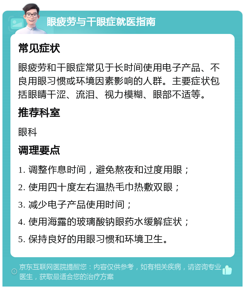 眼疲劳与干眼症就医指南 常见症状 眼疲劳和干眼症常见于长时间使用电子产品、不良用眼习惯或环境因素影响的人群。主要症状包括眼睛干涩、流泪、视力模糊、眼部不适等。 推荐科室 眼科 调理要点 1. 调整作息时间，避免熬夜和过度用眼； 2. 使用四十度左右温热毛巾热敷双眼； 3. 减少电子产品使用时间； 4. 使用海露的玻璃酸钠眼药水缓解症状； 5. 保持良好的用眼习惯和环境卫生。