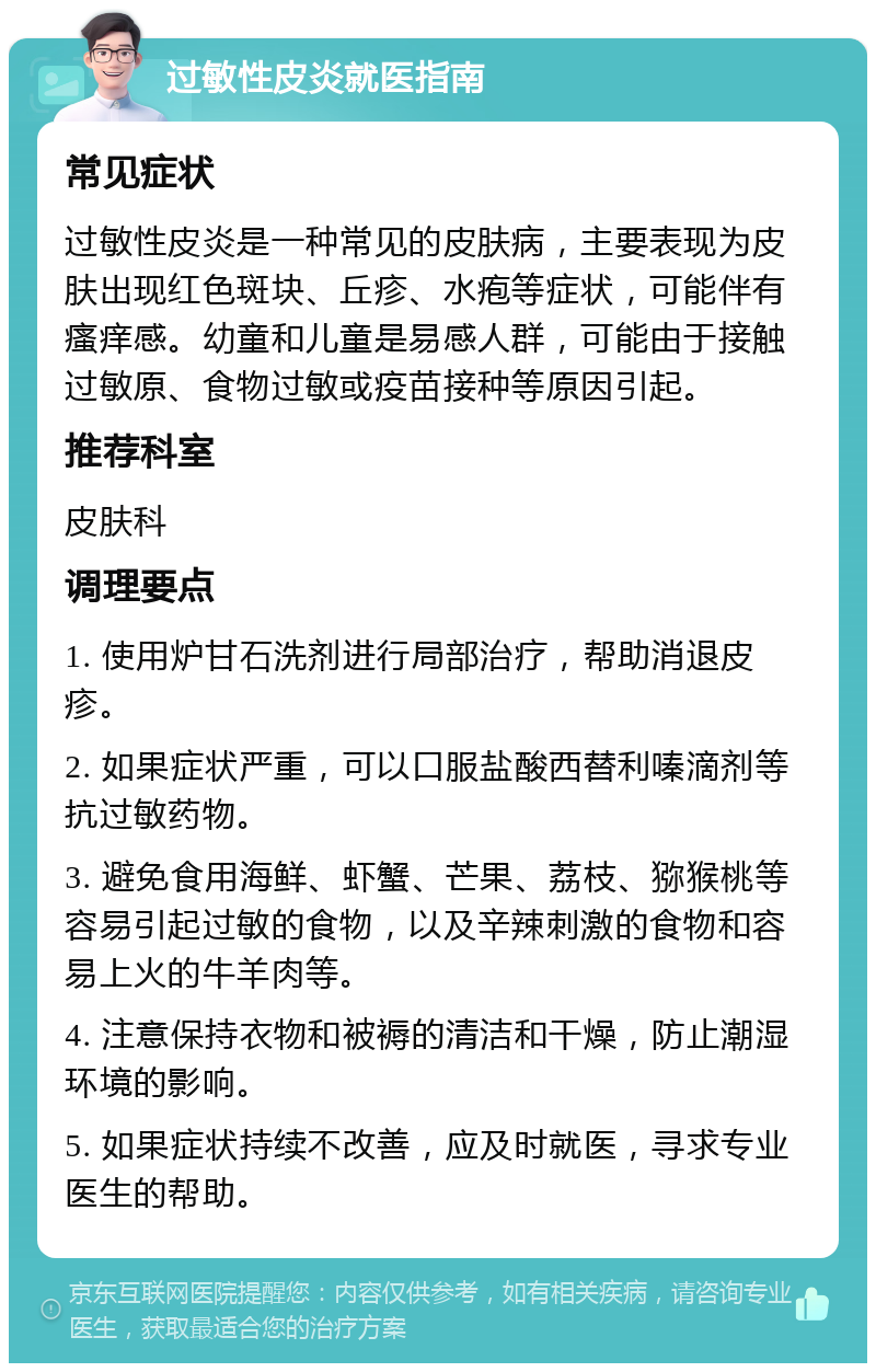 过敏性皮炎就医指南 常见症状 过敏性皮炎是一种常见的皮肤病，主要表现为皮肤出现红色斑块、丘疹、水疱等症状，可能伴有瘙痒感。幼童和儿童是易感人群，可能由于接触过敏原、食物过敏或疫苗接种等原因引起。 推荐科室 皮肤科 调理要点 1. 使用炉甘石洗剂进行局部治疗，帮助消退皮疹。 2. 如果症状严重，可以口服盐酸西替利嗪滴剂等抗过敏药物。 3. 避免食用海鲜、虾蟹、芒果、荔枝、猕猴桃等容易引起过敏的食物，以及辛辣刺激的食物和容易上火的牛羊肉等。 4. 注意保持衣物和被褥的清洁和干燥，防止潮湿环境的影响。 5. 如果症状持续不改善，应及时就医，寻求专业医生的帮助。