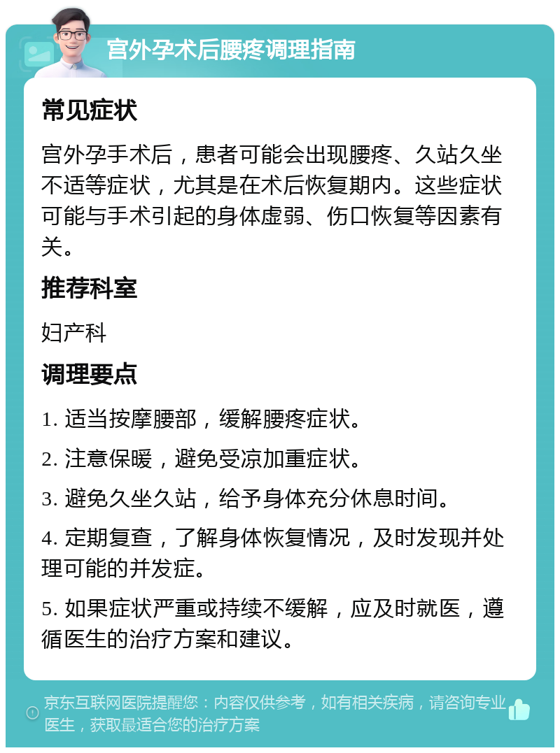 宫外孕术后腰疼调理指南 常见症状 宫外孕手术后，患者可能会出现腰疼、久站久坐不适等症状，尤其是在术后恢复期内。这些症状可能与手术引起的身体虚弱、伤口恢复等因素有关。 推荐科室 妇产科 调理要点 1. 适当按摩腰部，缓解腰疼症状。 2. 注意保暖，避免受凉加重症状。 3. 避免久坐久站，给予身体充分休息时间。 4. 定期复查，了解身体恢复情况，及时发现并处理可能的并发症。 5. 如果症状严重或持续不缓解，应及时就医，遵循医生的治疗方案和建议。