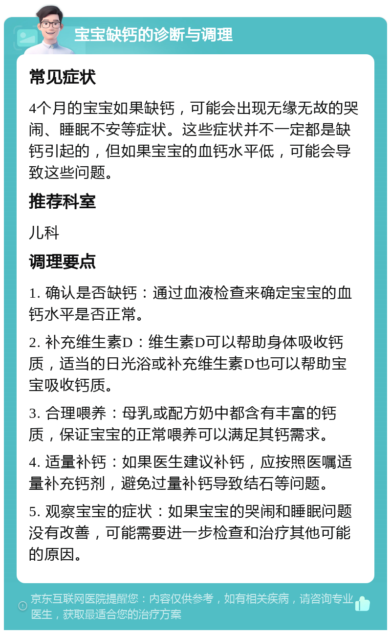 宝宝缺钙的诊断与调理 常见症状 4个月的宝宝如果缺钙，可能会出现无缘无故的哭闹、睡眠不安等症状。这些症状并不一定都是缺钙引起的，但如果宝宝的血钙水平低，可能会导致这些问题。 推荐科室 儿科 调理要点 1. 确认是否缺钙：通过血液检查来确定宝宝的血钙水平是否正常。 2. 补充维生素D：维生素D可以帮助身体吸收钙质，适当的日光浴或补充维生素D也可以帮助宝宝吸收钙质。 3. 合理喂养：母乳或配方奶中都含有丰富的钙质，保证宝宝的正常喂养可以满足其钙需求。 4. 适量补钙：如果医生建议补钙，应按照医嘱适量补充钙剂，避免过量补钙导致结石等问题。 5. 观察宝宝的症状：如果宝宝的哭闹和睡眠问题没有改善，可能需要进一步检查和治疗其他可能的原因。