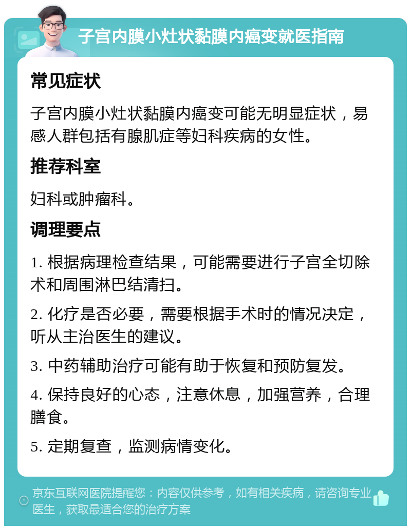 子宫内膜小灶状黏膜内癌变就医指南 常见症状 子宫内膜小灶状黏膜内癌变可能无明显症状，易感人群包括有腺肌症等妇科疾病的女性。 推荐科室 妇科或肿瘤科。 调理要点 1. 根据病理检查结果，可能需要进行子宫全切除术和周围淋巴结清扫。 2. 化疗是否必要，需要根据手术时的情况决定，听从主治医生的建议。 3. 中药辅助治疗可能有助于恢复和预防复发。 4. 保持良好的心态，注意休息，加强营养，合理膳食。 5. 定期复查，监测病情变化。