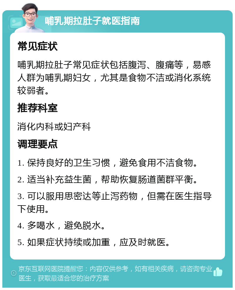 哺乳期拉肚子就医指南 常见症状 哺乳期拉肚子常见症状包括腹泻、腹痛等，易感人群为哺乳期妇女，尤其是食物不洁或消化系统较弱者。 推荐科室 消化内科或妇产科 调理要点 1. 保持良好的卫生习惯，避免食用不洁食物。 2. 适当补充益生菌，帮助恢复肠道菌群平衡。 3. 可以服用思密达等止泻药物，但需在医生指导下使用。 4. 多喝水，避免脱水。 5. 如果症状持续或加重，应及时就医。