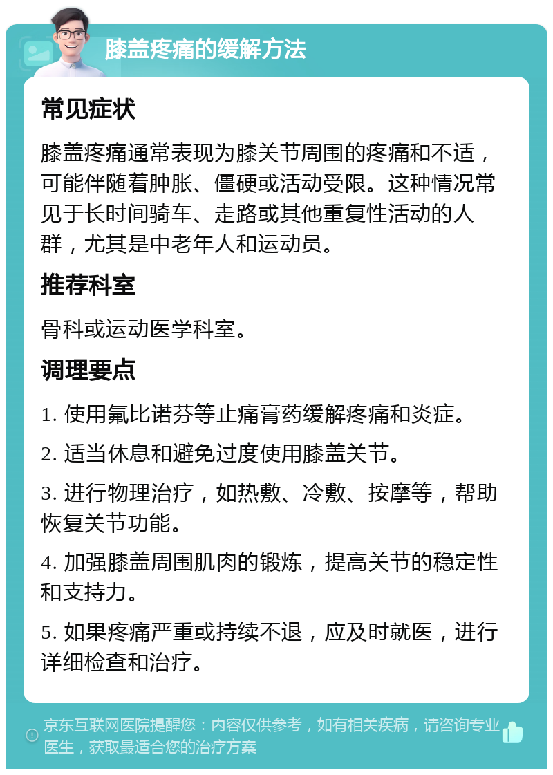 膝盖疼痛的缓解方法 常见症状 膝盖疼痛通常表现为膝关节周围的疼痛和不适，可能伴随着肿胀、僵硬或活动受限。这种情况常见于长时间骑车、走路或其他重复性活动的人群，尤其是中老年人和运动员。 推荐科室 骨科或运动医学科室。 调理要点 1. 使用氟比诺芬等止痛膏药缓解疼痛和炎症。 2. 适当休息和避免过度使用膝盖关节。 3. 进行物理治疗，如热敷、冷敷、按摩等，帮助恢复关节功能。 4. 加强膝盖周围肌肉的锻炼，提高关节的稳定性和支持力。 5. 如果疼痛严重或持续不退，应及时就医，进行详细检查和治疗。