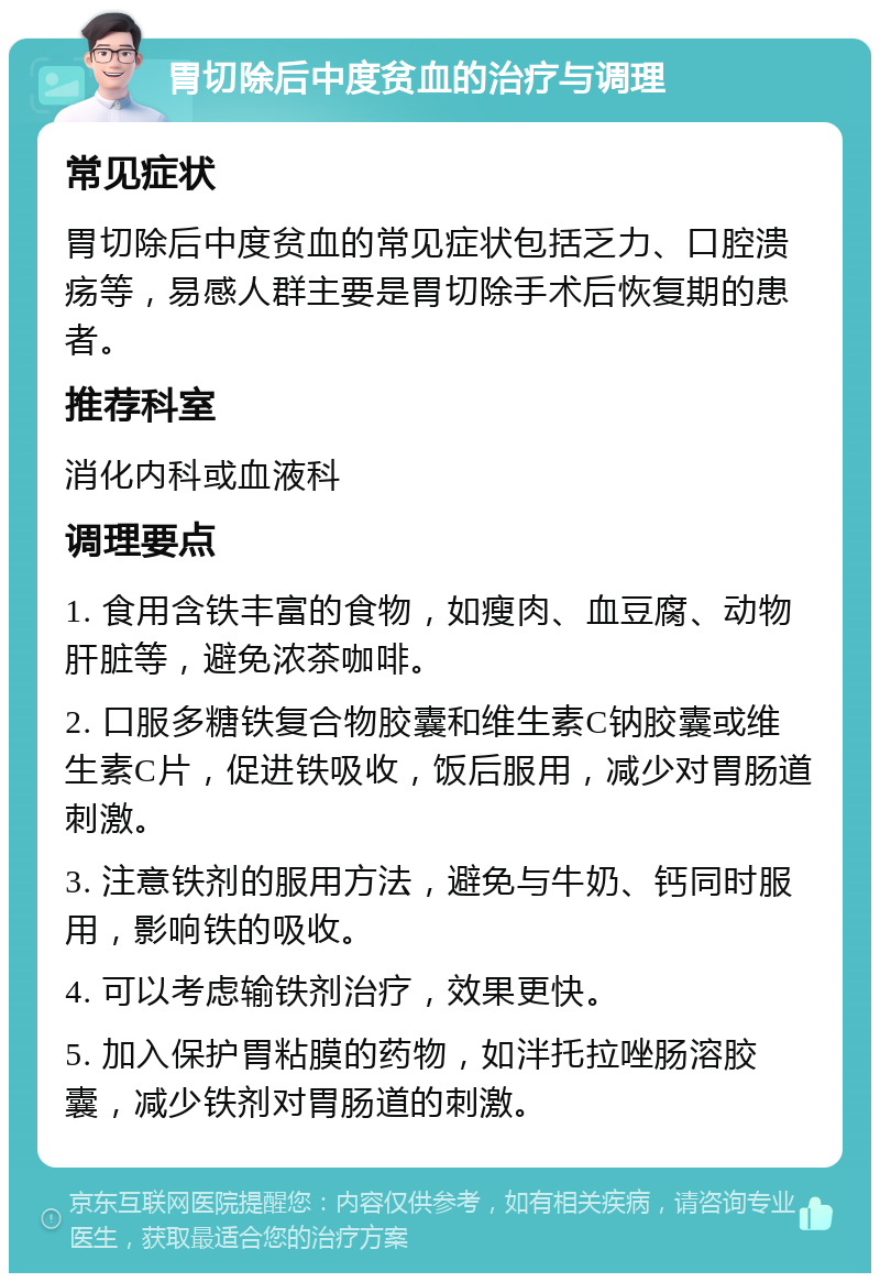 胃切除后中度贫血的治疗与调理 常见症状 胃切除后中度贫血的常见症状包括乏力、口腔溃疡等，易感人群主要是胃切除手术后恢复期的患者。 推荐科室 消化内科或血液科 调理要点 1. 食用含铁丰富的食物，如瘦肉、血豆腐、动物肝脏等，避免浓茶咖啡。 2. 口服多糖铁复合物胶囊和维生素C钠胶囊或维生素C片，促进铁吸收，饭后服用，减少对胃肠道刺激。 3. 注意铁剂的服用方法，避免与牛奶、钙同时服用，影响铁的吸收。 4. 可以考虑输铁剂治疗，效果更快。 5. 加入保护胃粘膜的药物，如泮托拉唑肠溶胶囊，减少铁剂对胃肠道的刺激。