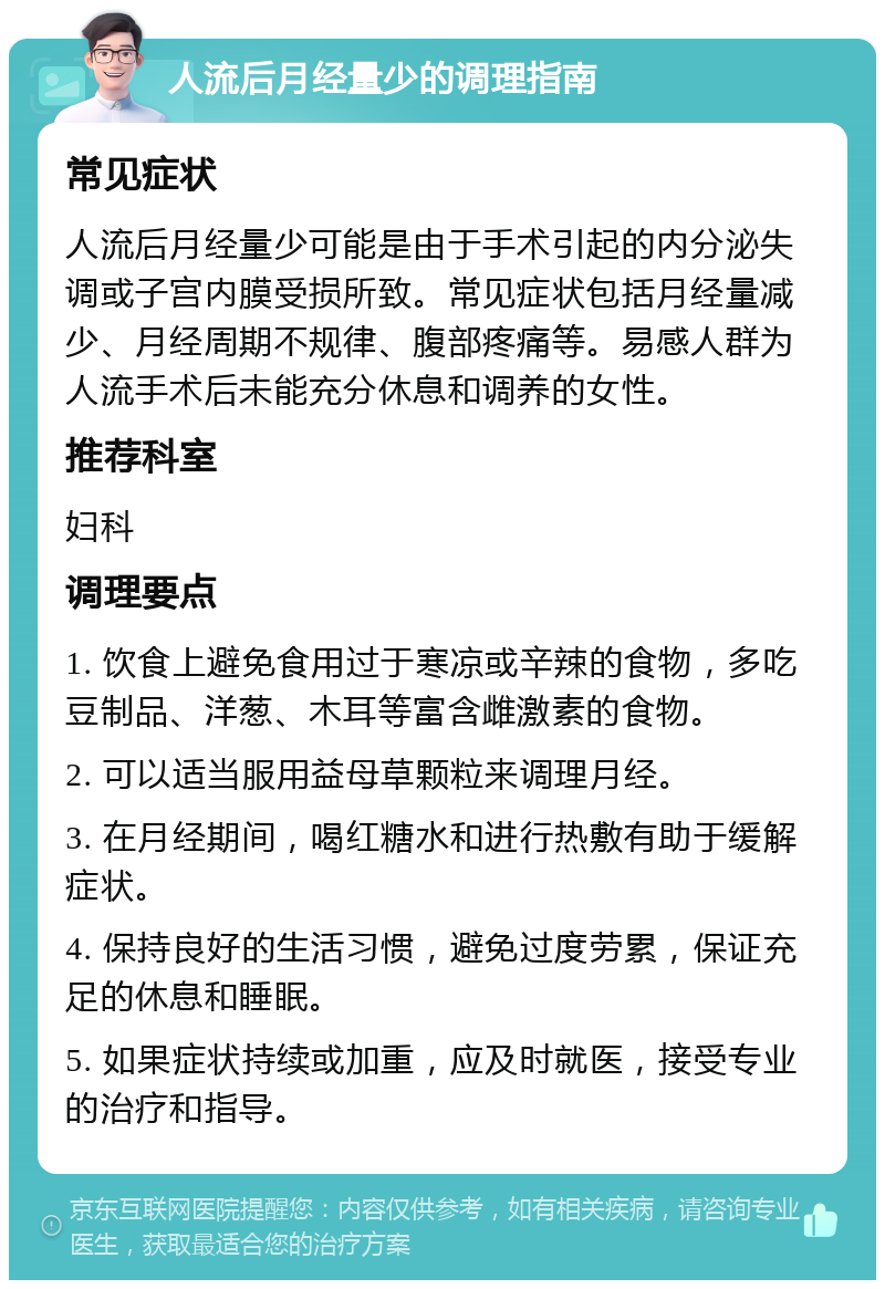 人流后月经量少的调理指南 常见症状 人流后月经量少可能是由于手术引起的内分泌失调或子宫内膜受损所致。常见症状包括月经量减少、月经周期不规律、腹部疼痛等。易感人群为人流手术后未能充分休息和调养的女性。 推荐科室 妇科 调理要点 1. 饮食上避免食用过于寒凉或辛辣的食物，多吃豆制品、洋葱、木耳等富含雌激素的食物。 2. 可以适当服用益母草颗粒来调理月经。 3. 在月经期间，喝红糖水和进行热敷有助于缓解症状。 4. 保持良好的生活习惯，避免过度劳累，保证充足的休息和睡眠。 5. 如果症状持续或加重，应及时就医，接受专业的治疗和指导。