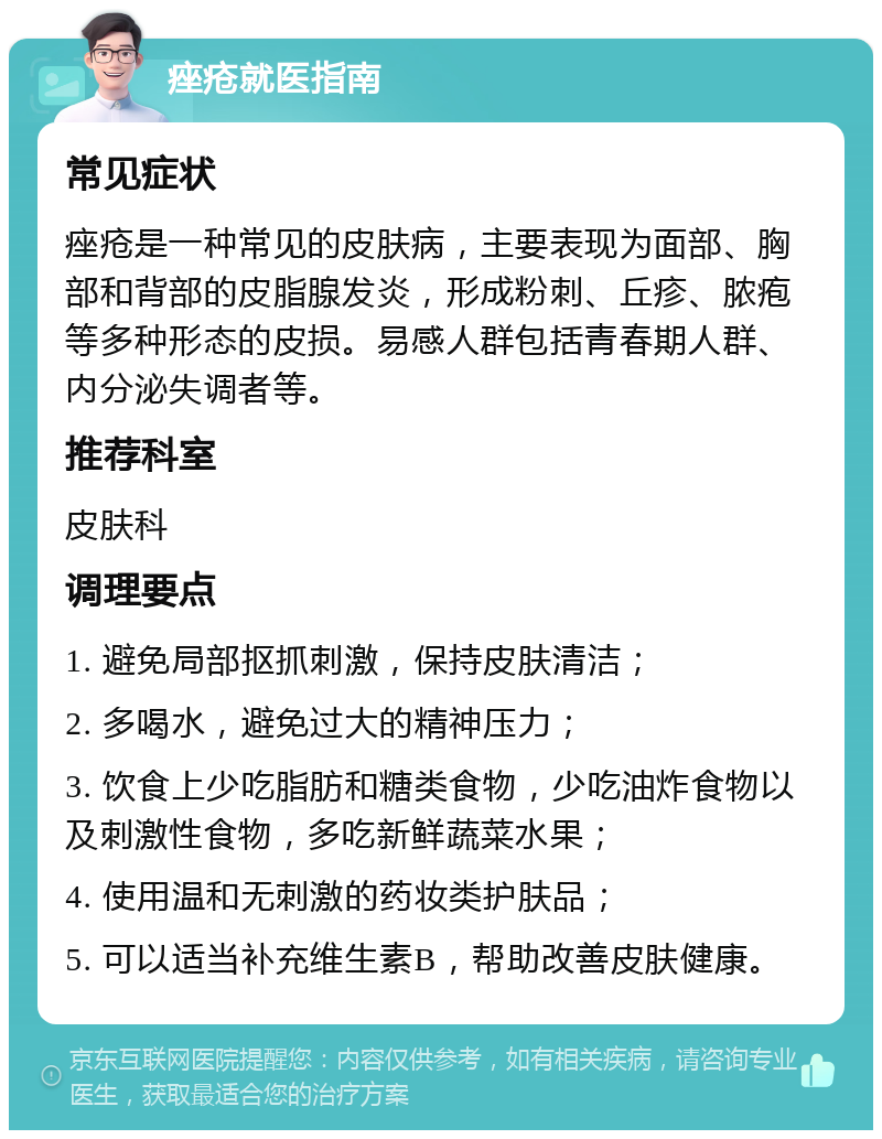 痤疮就医指南 常见症状 痤疮是一种常见的皮肤病，主要表现为面部、胸部和背部的皮脂腺发炎，形成粉刺、丘疹、脓疱等多种形态的皮损。易感人群包括青春期人群、内分泌失调者等。 推荐科室 皮肤科 调理要点 1. 避免局部抠抓刺激，保持皮肤清洁； 2. 多喝水，避免过大的精神压力； 3. 饮食上少吃脂肪和糖类食物，少吃油炸食物以及刺激性食物，多吃新鲜蔬菜水果； 4. 使用温和无刺激的药妆类护肤品； 5. 可以适当补充维生素B，帮助改善皮肤健康。