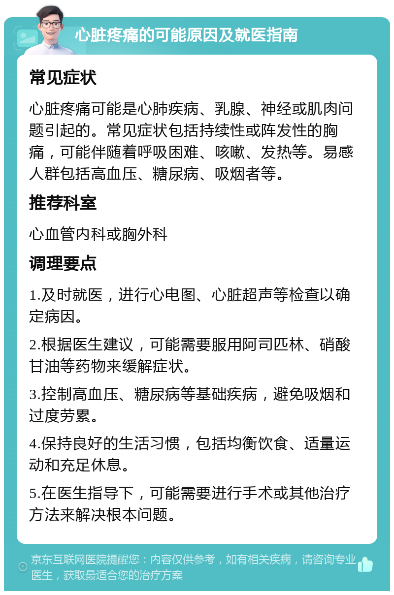 心脏疼痛的可能原因及就医指南 常见症状 心脏疼痛可能是心肺疾病、乳腺、神经或肌肉问题引起的。常见症状包括持续性或阵发性的胸痛，可能伴随着呼吸困难、咳嗽、发热等。易感人群包括高血压、糖尿病、吸烟者等。 推荐科室 心血管内科或胸外科 调理要点 1.及时就医，进行心电图、心脏超声等检查以确定病因。 2.根据医生建议，可能需要服用阿司匹林、硝酸甘油等药物来缓解症状。 3.控制高血压、糖尿病等基础疾病，避免吸烟和过度劳累。 4.保持良好的生活习惯，包括均衡饮食、适量运动和充足休息。 5.在医生指导下，可能需要进行手术或其他治疗方法来解决根本问题。