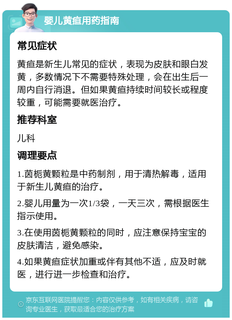 婴儿黄疸用药指南 常见症状 黄疸是新生儿常见的症状，表现为皮肤和眼白发黄，多数情况下不需要特殊处理，会在出生后一周内自行消退。但如果黄疸持续时间较长或程度较重，可能需要就医治疗。 推荐科室 儿科 调理要点 1.茵栀黄颗粒是中药制剂，用于清热解毒，适用于新生儿黄疸的治疗。 2.婴儿用量为一次1/3袋，一天三次，需根据医生指示使用。 3.在使用茵栀黄颗粒的同时，应注意保持宝宝的皮肤清洁，避免感染。 4.如果黄疸症状加重或伴有其他不适，应及时就医，进行进一步检查和治疗。