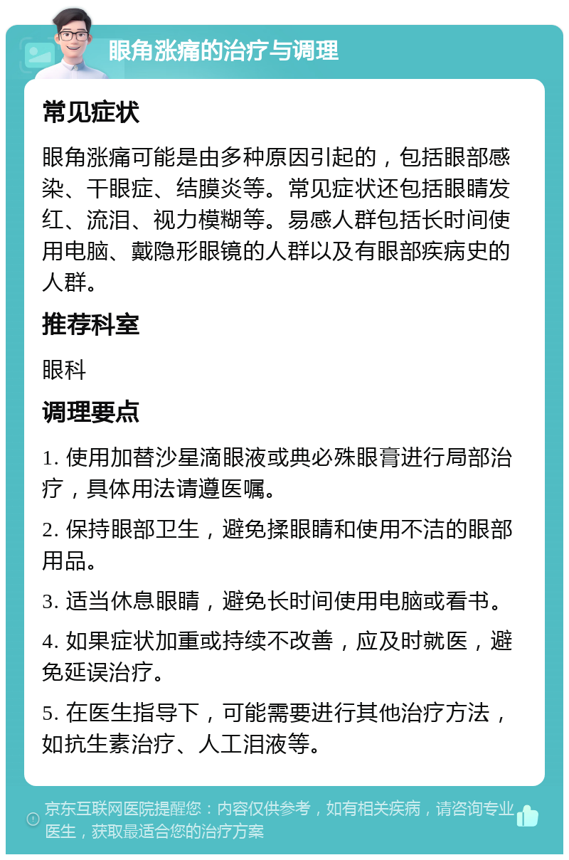 眼角涨痛的治疗与调理 常见症状 眼角涨痛可能是由多种原因引起的，包括眼部感染、干眼症、结膜炎等。常见症状还包括眼睛发红、流泪、视力模糊等。易感人群包括长时间使用电脑、戴隐形眼镜的人群以及有眼部疾病史的人群。 推荐科室 眼科 调理要点 1. 使用加替沙星滴眼液或典必殊眼膏进行局部治疗，具体用法请遵医嘱。 2. 保持眼部卫生，避免揉眼睛和使用不洁的眼部用品。 3. 适当休息眼睛，避免长时间使用电脑或看书。 4. 如果症状加重或持续不改善，应及时就医，避免延误治疗。 5. 在医生指导下，可能需要进行其他治疗方法，如抗生素治疗、人工泪液等。