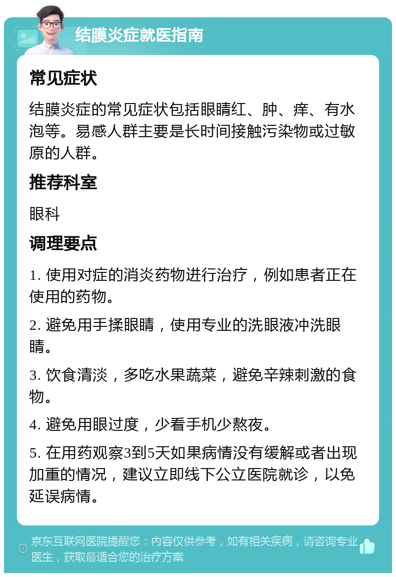 结膜炎症就医指南 常见症状 结膜炎症的常见症状包括眼睛红、肿、痒、有水泡等。易感人群主要是长时间接触污染物或过敏原的人群。 推荐科室 眼科 调理要点 1. 使用对症的消炎药物进行治疗，例如患者正在使用的药物。 2. 避免用手揉眼睛，使用专业的洗眼液冲洗眼睛。 3. 饮食清淡，多吃水果蔬菜，避免辛辣刺激的食物。 4. 避免用眼过度，少看手机少熬夜。 5. 在用药观察3到5天如果病情没有缓解或者出现加重的情况，建议立即线下公立医院就诊，以免延误病情。