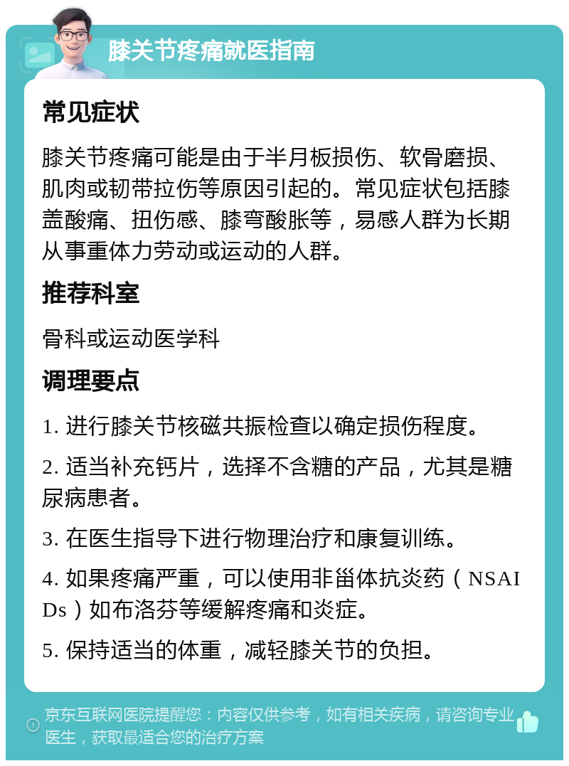 膝关节疼痛就医指南 常见症状 膝关节疼痛可能是由于半月板损伤、软骨磨损、肌肉或韧带拉伤等原因引起的。常见症状包括膝盖酸痛、扭伤感、膝弯酸胀等，易感人群为长期从事重体力劳动或运动的人群。 推荐科室 骨科或运动医学科 调理要点 1. 进行膝关节核磁共振检查以确定损伤程度。 2. 适当补充钙片，选择不含糖的产品，尤其是糖尿病患者。 3. 在医生指导下进行物理治疗和康复训练。 4. 如果疼痛严重，可以使用非甾体抗炎药（NSAIDs）如布洛芬等缓解疼痛和炎症。 5. 保持适当的体重，减轻膝关节的负担。