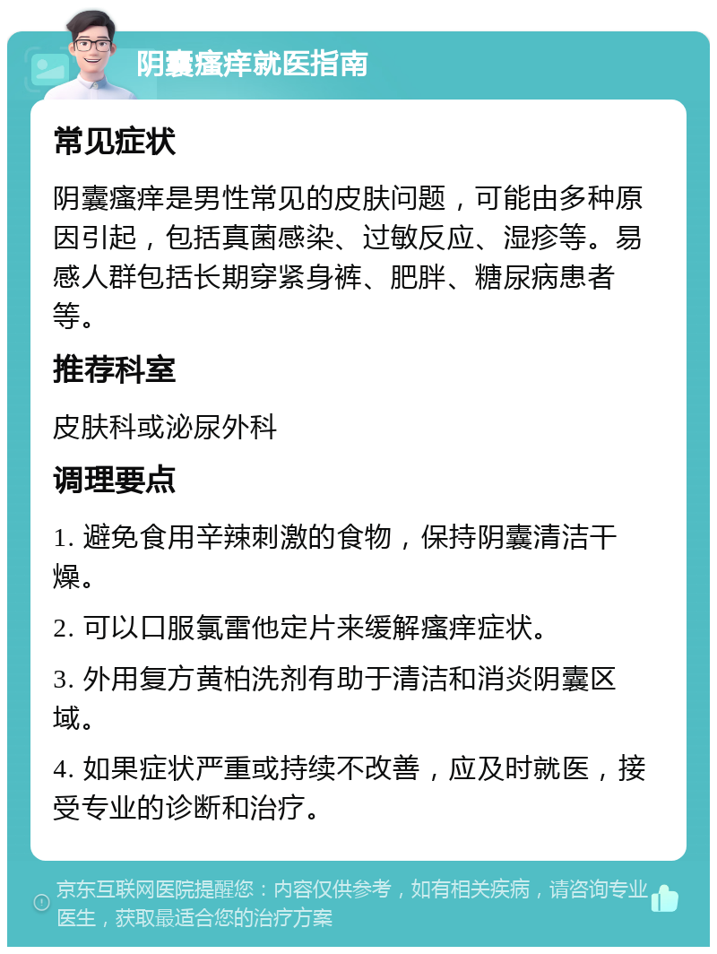 阴囊瘙痒就医指南 常见症状 阴囊瘙痒是男性常见的皮肤问题，可能由多种原因引起，包括真菌感染、过敏反应、湿疹等。易感人群包括长期穿紧身裤、肥胖、糖尿病患者等。 推荐科室 皮肤科或泌尿外科 调理要点 1. 避免食用辛辣刺激的食物，保持阴囊清洁干燥。 2. 可以口服氯雷他定片来缓解瘙痒症状。 3. 外用复方黄柏洗剂有助于清洁和消炎阴囊区域。 4. 如果症状严重或持续不改善，应及时就医，接受专业的诊断和治疗。