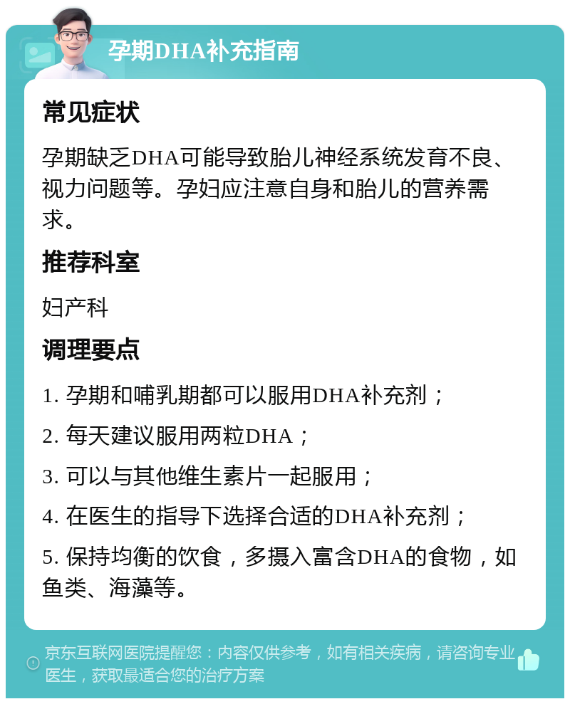 孕期DHA补充指南 常见症状 孕期缺乏DHA可能导致胎儿神经系统发育不良、视力问题等。孕妇应注意自身和胎儿的营养需求。 推荐科室 妇产科 调理要点 1. 孕期和哺乳期都可以服用DHA补充剂； 2. 每天建议服用两粒DHA； 3. 可以与其他维生素片一起服用； 4. 在医生的指导下选择合适的DHA补充剂； 5. 保持均衡的饮食，多摄入富含DHA的食物，如鱼类、海藻等。