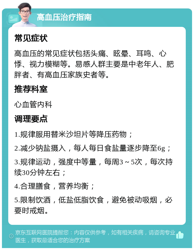 高血压治疗指南 常见症状 高血压的常见症状包括头痛、眩晕、耳鸣、心悸、视力模糊等。易感人群主要是中老年人、肥胖者、有高血压家族史者等。 推荐科室 心血管内科 调理要点 1.规律服用替米沙坦片等降压药物； 2.减少钠盐摄入，每人每日食盐量逐步降至6g； 3.规律运动，强度中等量，每周3～5次，每次持续30分钟左右； 4.合理膳食，营养均衡； 5.限制饮酒，低盐低脂饮食，避免被动吸烟，必要时戒烟。