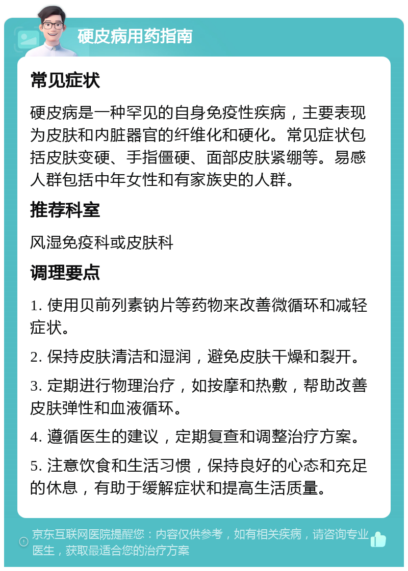 硬皮病用药指南 常见症状 硬皮病是一种罕见的自身免疫性疾病，主要表现为皮肤和内脏器官的纤维化和硬化。常见症状包括皮肤变硬、手指僵硬、面部皮肤紧绷等。易感人群包括中年女性和有家族史的人群。 推荐科室 风湿免疫科或皮肤科 调理要点 1. 使用贝前列素钠片等药物来改善微循环和减轻症状。 2. 保持皮肤清洁和湿润，避免皮肤干燥和裂开。 3. 定期进行物理治疗，如按摩和热敷，帮助改善皮肤弹性和血液循环。 4. 遵循医生的建议，定期复查和调整治疗方案。 5. 注意饮食和生活习惯，保持良好的心态和充足的休息，有助于缓解症状和提高生活质量。