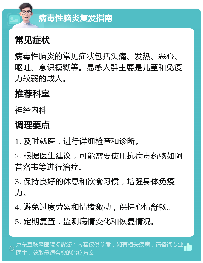 病毒性脑炎复发指南 常见症状 病毒性脑炎的常见症状包括头痛、发热、恶心、呕吐、意识模糊等。易感人群主要是儿童和免疫力较弱的成人。 推荐科室 神经内科 调理要点 1. 及时就医，进行详细检查和诊断。 2. 根据医生建议，可能需要使用抗病毒药物如阿昔洛韦等进行治疗。 3. 保持良好的休息和饮食习惯，增强身体免疫力。 4. 避免过度劳累和情绪激动，保持心情舒畅。 5. 定期复查，监测病情变化和恢复情况。