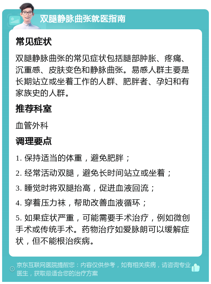 双腿静脉曲张就医指南 常见症状 双腿静脉曲张的常见症状包括腿部肿胀、疼痛、沉重感、皮肤变色和静脉曲张。易感人群主要是长期站立或坐着工作的人群、肥胖者、孕妇和有家族史的人群。 推荐科室 血管外科 调理要点 1. 保持适当的体重，避免肥胖； 2. 经常活动双腿，避免长时间站立或坐着； 3. 睡觉时将双腿抬高，促进血液回流； 4. 穿着压力袜，帮助改善血液循环； 5. 如果症状严重，可能需要手术治疗，例如微创手术或传统手术。药物治疗如爱脉朗可以缓解症状，但不能根治疾病。