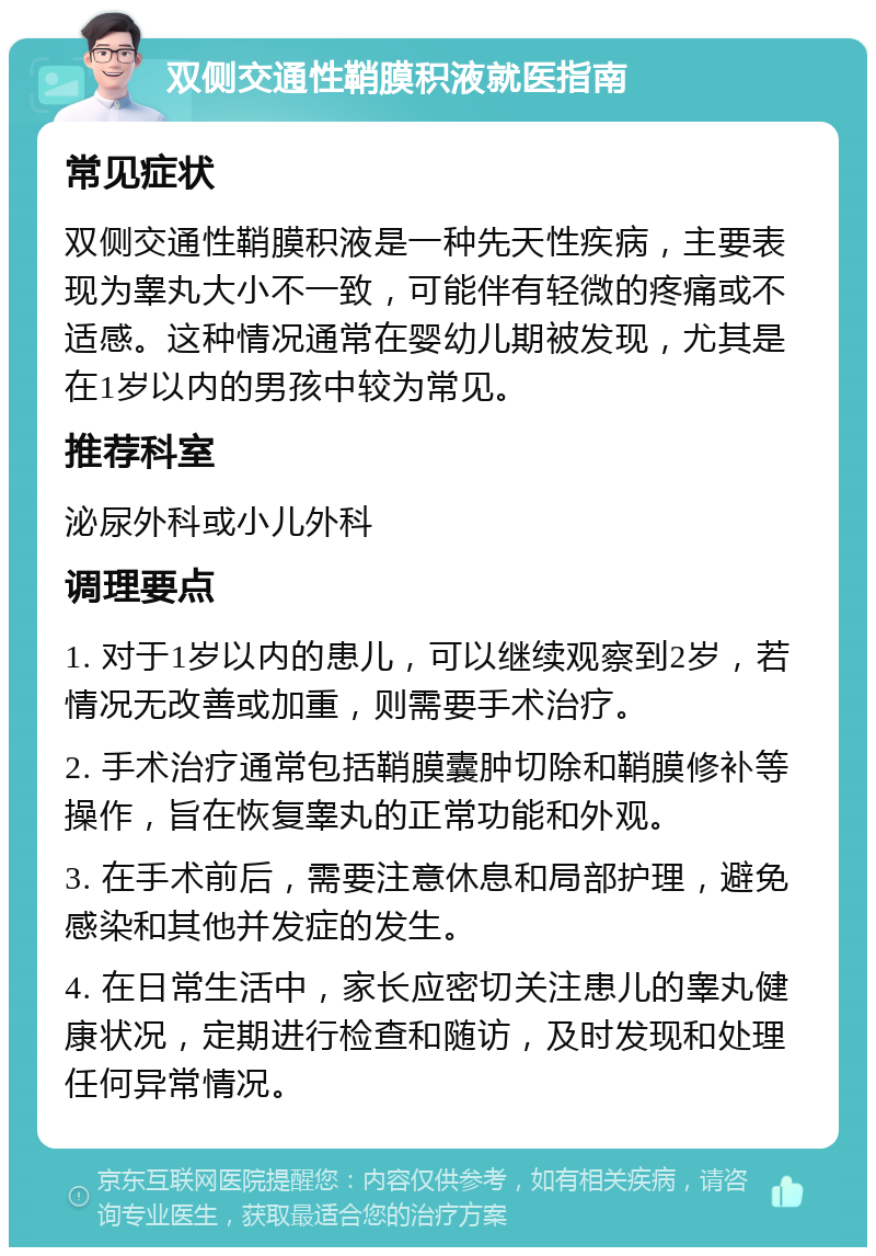 双侧交通性鞘膜积液就医指南 常见症状 双侧交通性鞘膜积液是一种先天性疾病，主要表现为睾丸大小不一致，可能伴有轻微的疼痛或不适感。这种情况通常在婴幼儿期被发现，尤其是在1岁以内的男孩中较为常见。 推荐科室 泌尿外科或小儿外科 调理要点 1. 对于1岁以内的患儿，可以继续观察到2岁，若情况无改善或加重，则需要手术治疗。 2. 手术治疗通常包括鞘膜囊肿切除和鞘膜修补等操作，旨在恢复睾丸的正常功能和外观。 3. 在手术前后，需要注意休息和局部护理，避免感染和其他并发症的发生。 4. 在日常生活中，家长应密切关注患儿的睾丸健康状况，定期进行检查和随访，及时发现和处理任何异常情况。