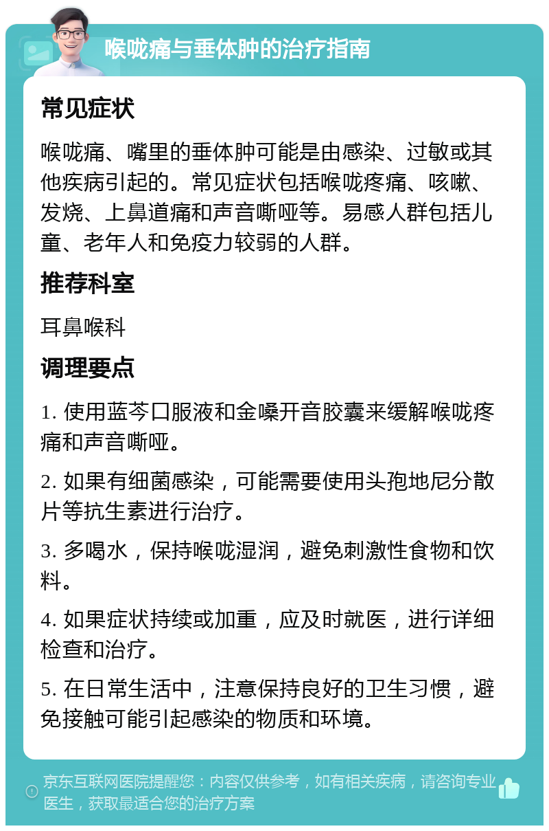 喉咙痛与垂体肿的治疗指南 常见症状 喉咙痛、嘴里的垂体肿可能是由感染、过敏或其他疾病引起的。常见症状包括喉咙疼痛、咳嗽、发烧、上鼻道痛和声音嘶哑等。易感人群包括儿童、老年人和免疫力较弱的人群。 推荐科室 耳鼻喉科 调理要点 1. 使用蓝芩口服液和金嗓开音胶囊来缓解喉咙疼痛和声音嘶哑。 2. 如果有细菌感染，可能需要使用头孢地尼分散片等抗生素进行治疗。 3. 多喝水，保持喉咙湿润，避免刺激性食物和饮料。 4. 如果症状持续或加重，应及时就医，进行详细检查和治疗。 5. 在日常生活中，注意保持良好的卫生习惯，避免接触可能引起感染的物质和环境。