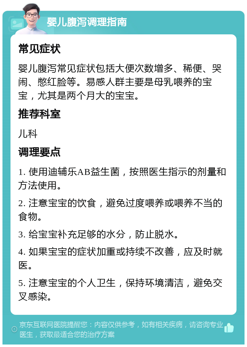 婴儿腹泻调理指南 常见症状 婴儿腹泻常见症状包括大便次数增多、稀便、哭闹、憋红脸等。易感人群主要是母乳喂养的宝宝，尤其是两个月大的宝宝。 推荐科室 儿科 调理要点 1. 使用迪辅乐AB益生菌，按照医生指示的剂量和方法使用。 2. 注意宝宝的饮食，避免过度喂养或喂养不当的食物。 3. 给宝宝补充足够的水分，防止脱水。 4. 如果宝宝的症状加重或持续不改善，应及时就医。 5. 注意宝宝的个人卫生，保持环境清洁，避免交叉感染。