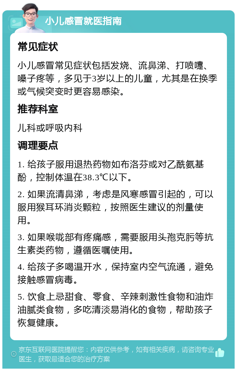 小儿感冒就医指南 常见症状 小儿感冒常见症状包括发烧、流鼻涕、打喷嚏、嗓子疼等，多见于3岁以上的儿童，尤其是在换季或气候突变时更容易感染。 推荐科室 儿科或呼吸内科 调理要点 1. 给孩子服用退热药物如布洛芬或对乙酰氨基酚，控制体温在38.3℃以下。 2. 如果流清鼻涕，考虑是风寒感冒引起的，可以服用猴耳环消炎颗粒，按照医生建议的剂量使用。 3. 如果喉咙部有疼痛感，需要服用头孢克肟等抗生素类药物，遵循医嘱使用。 4. 给孩子多喝温开水，保持室内空气流通，避免接触感冒病毒。 5. 饮食上忌甜食、零食、辛辣刺激性食物和油炸油腻类食物，多吃清淡易消化的食物，帮助孩子恢复健康。