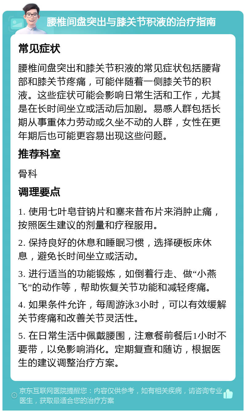 腰椎间盘突出与膝关节积液的治疗指南 常见症状 腰椎间盘突出和膝关节积液的常见症状包括腰背部和膝关节疼痛，可能伴随着一侧膝关节的积液。这些症状可能会影响日常生活和工作，尤其是在长时间坐立或活动后加剧。易感人群包括长期从事重体力劳动或久坐不动的人群，女性在更年期后也可能更容易出现这些问题。 推荐科室 骨科 调理要点 1. 使用七叶皂苷钠片和塞来昔布片来消肿止痛，按照医生建议的剂量和疗程服用。 2. 保持良好的休息和睡眠习惯，选择硬板床休息，避免长时间坐立或活动。 3. 进行适当的功能锻炼，如倒着行走、做“小燕飞”的动作等，帮助恢复关节功能和减轻疼痛。 4. 如果条件允许，每周游泳3小时，可以有效缓解关节疼痛和改善关节灵活性。 5. 在日常生活中佩戴腰围，注意餐前餐后1小时不要带，以免影响消化。定期复查和随访，根据医生的建议调整治疗方案。