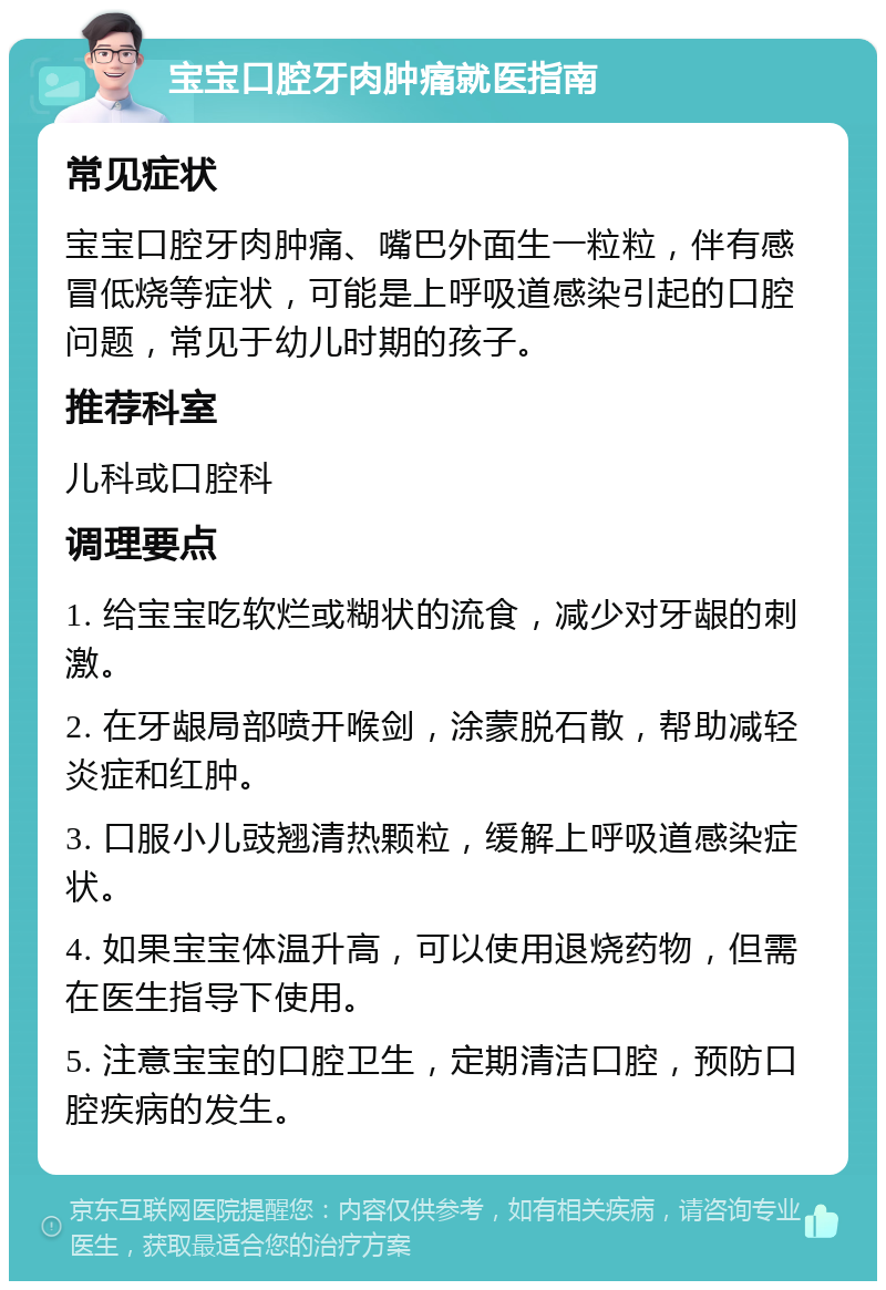 宝宝口腔牙肉肿痛就医指南 常见症状 宝宝口腔牙肉肿痛、嘴巴外面生一粒粒，伴有感冒低烧等症状，可能是上呼吸道感染引起的口腔问题，常见于幼儿时期的孩子。 推荐科室 儿科或口腔科 调理要点 1. 给宝宝吃软烂或糊状的流食，减少对牙龈的刺激。 2. 在牙龈局部喷开喉剑，涂蒙脱石散，帮助减轻炎症和红肿。 3. 口服小儿豉翘清热颗粒，缓解上呼吸道感染症状。 4. 如果宝宝体温升高，可以使用退烧药物，但需在医生指导下使用。 5. 注意宝宝的口腔卫生，定期清洁口腔，预防口腔疾病的发生。