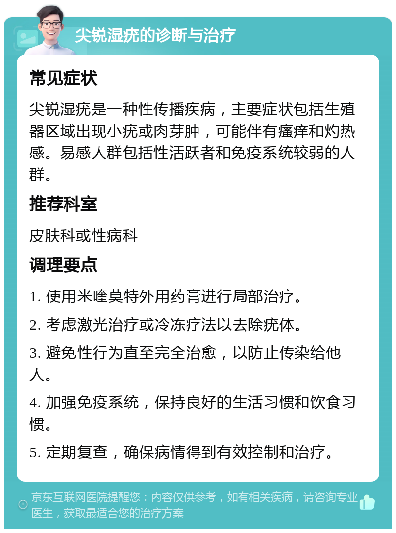 尖锐湿疣的诊断与治疗 常见症状 尖锐湿疣是一种性传播疾病，主要症状包括生殖器区域出现小疣或肉芽肿，可能伴有瘙痒和灼热感。易感人群包括性活跃者和免疫系统较弱的人群。 推荐科室 皮肤科或性病科 调理要点 1. 使用米喹莫特外用药膏进行局部治疗。 2. 考虑激光治疗或冷冻疗法以去除疣体。 3. 避免性行为直至完全治愈，以防止传染给他人。 4. 加强免疫系统，保持良好的生活习惯和饮食习惯。 5. 定期复查，确保病情得到有效控制和治疗。