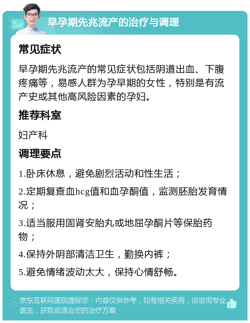 早孕期先兆流产的治疗与调理 常见症状 早孕期先兆流产的常见症状包括阴道出血、下腹疼痛等，易感人群为孕早期的女性，特别是有流产史或其他高风险因素的孕妇。 推荐科室 妇产科 调理要点 1.卧床休息，避免剧烈活动和性生活； 2.定期复查血hcg值和血孕酮值，监测胚胎发育情况； 3.适当服用固肾安胎丸或地屈孕酮片等保胎药物； 4.保持外阴部清洁卫生，勤换内裤； 5.避免情绪波动太大，保持心情舒畅。