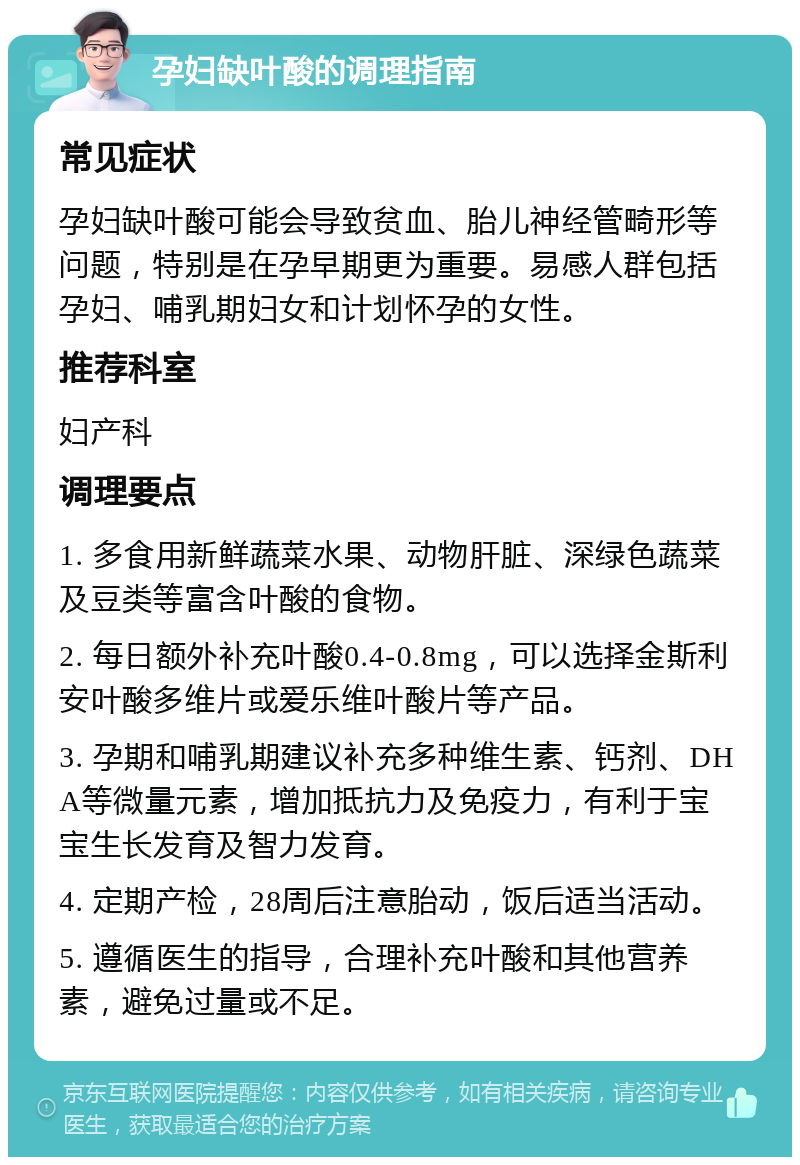 孕妇缺叶酸的调理指南 常见症状 孕妇缺叶酸可能会导致贫血、胎儿神经管畸形等问题，特别是在孕早期更为重要。易感人群包括孕妇、哺乳期妇女和计划怀孕的女性。 推荐科室 妇产科 调理要点 1. 多食用新鲜蔬菜水果、动物肝脏、深绿色蔬菜及豆类等富含叶酸的食物。 2. 每日额外补充叶酸0.4-0.8mg，可以选择金斯利安叶酸多维片或爱乐维叶酸片等产品。 3. 孕期和哺乳期建议补充多种维生素、钙剂、DHA等微量元素，增加抵抗力及免疫力，有利于宝宝生长发育及智力发育。 4. 定期产检，28周后注意胎动，饭后适当活动。 5. 遵循医生的指导，合理补充叶酸和其他营养素，避免过量或不足。