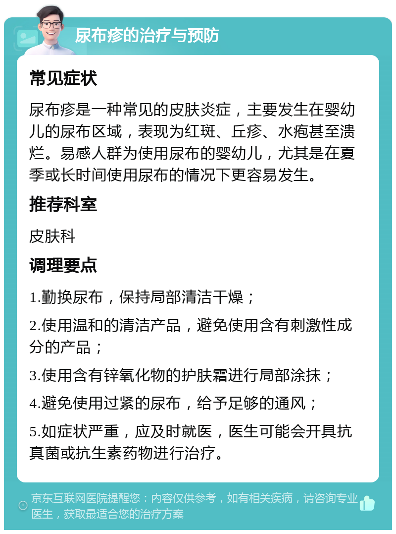 尿布疹的治疗与预防 常见症状 尿布疹是一种常见的皮肤炎症，主要发生在婴幼儿的尿布区域，表现为红斑、丘疹、水疱甚至溃烂。易感人群为使用尿布的婴幼儿，尤其是在夏季或长时间使用尿布的情况下更容易发生。 推荐科室 皮肤科 调理要点 1.勤换尿布，保持局部清洁干燥； 2.使用温和的清洁产品，避免使用含有刺激性成分的产品； 3.使用含有锌氧化物的护肤霜进行局部涂抹； 4.避免使用过紧的尿布，给予足够的通风； 5.如症状严重，应及时就医，医生可能会开具抗真菌或抗生素药物进行治疗。