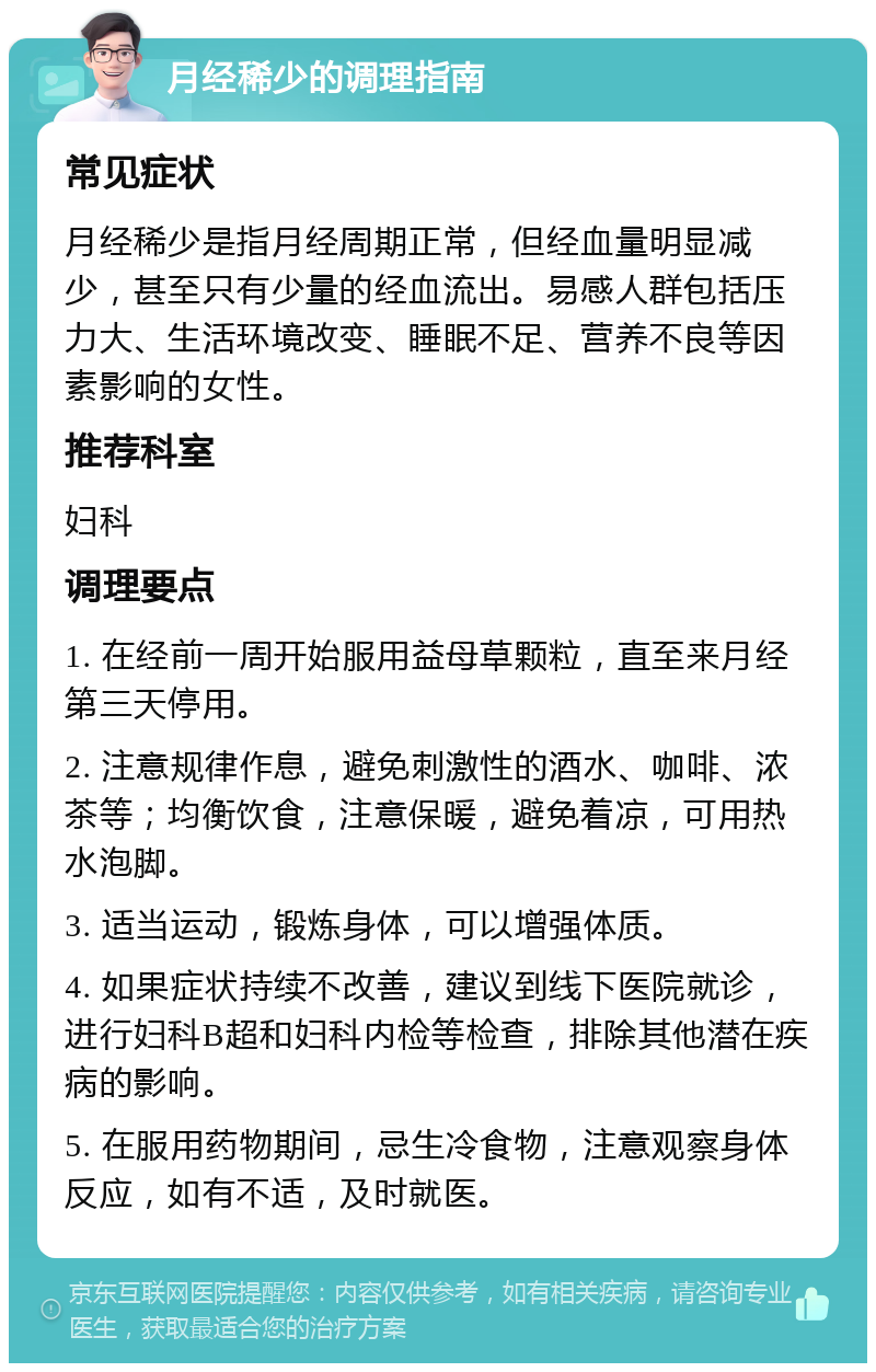 月经稀少的调理指南 常见症状 月经稀少是指月经周期正常，但经血量明显减少，甚至只有少量的经血流出。易感人群包括压力大、生活环境改变、睡眠不足、营养不良等因素影响的女性。 推荐科室 妇科 调理要点 1. 在经前一周开始服用益母草颗粒，直至来月经第三天停用。 2. 注意规律作息，避免刺激性的酒水、咖啡、浓茶等；均衡饮食，注意保暖，避免着凉，可用热水泡脚。 3. 适当运动，锻炼身体，可以增强体质。 4. 如果症状持续不改善，建议到线下医院就诊，进行妇科B超和妇科内检等检查，排除其他潜在疾病的影响。 5. 在服用药物期间，忌生冷食物，注意观察身体反应，如有不适，及时就医。