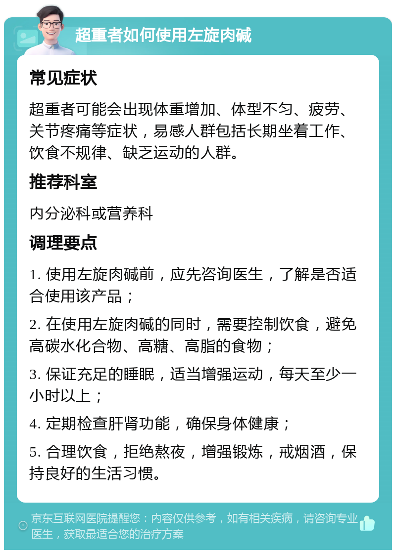 超重者如何使用左旋肉碱 常见症状 超重者可能会出现体重增加、体型不匀、疲劳、关节疼痛等症状，易感人群包括长期坐着工作、饮食不规律、缺乏运动的人群。 推荐科室 内分泌科或营养科 调理要点 1. 使用左旋肉碱前，应先咨询医生，了解是否适合使用该产品； 2. 在使用左旋肉碱的同时，需要控制饮食，避免高碳水化合物、高糖、高脂的食物； 3. 保证充足的睡眠，适当增强运动，每天至少一小时以上； 4. 定期检查肝肾功能，确保身体健康； 5. 合理饮食，拒绝熬夜，增强锻炼，戒烟酒，保持良好的生活习惯。