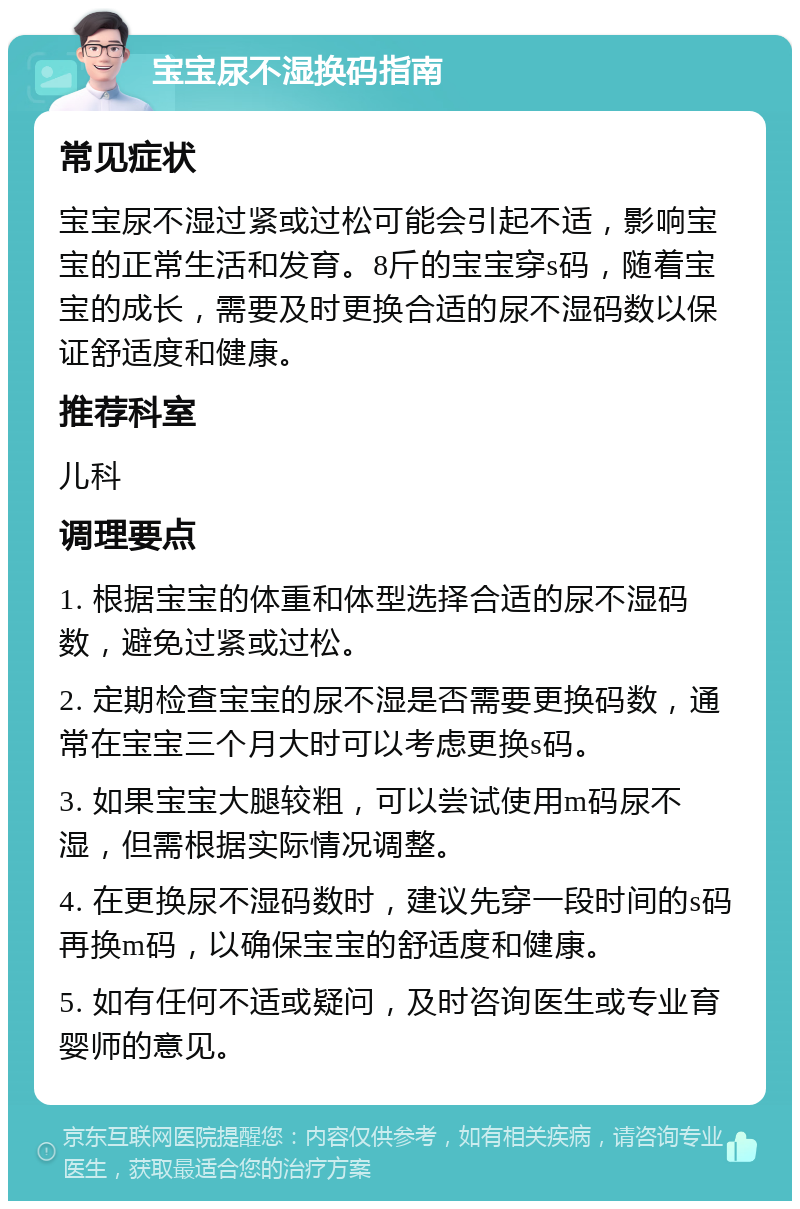 宝宝尿不湿换码指南 常见症状 宝宝尿不湿过紧或过松可能会引起不适，影响宝宝的正常生活和发育。8斤的宝宝穿s码，随着宝宝的成长，需要及时更换合适的尿不湿码数以保证舒适度和健康。 推荐科室 儿科 调理要点 1. 根据宝宝的体重和体型选择合适的尿不湿码数，避免过紧或过松。 2. 定期检查宝宝的尿不湿是否需要更换码数，通常在宝宝三个月大时可以考虑更换s码。 3. 如果宝宝大腿较粗，可以尝试使用m码尿不湿，但需根据实际情况调整。 4. 在更换尿不湿码数时，建议先穿一段时间的s码再换m码，以确保宝宝的舒适度和健康。 5. 如有任何不适或疑问，及时咨询医生或专业育婴师的意见。