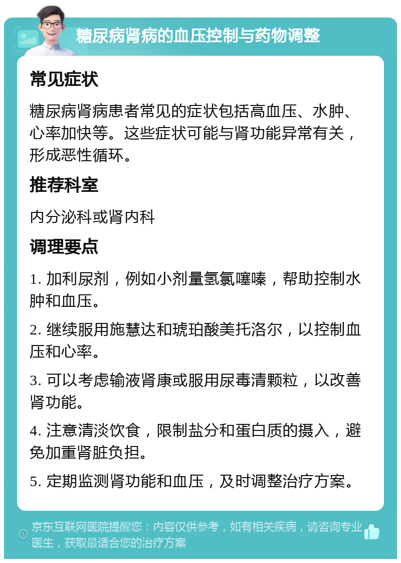 糖尿病肾病的血压控制与药物调整 常见症状 糖尿病肾病患者常见的症状包括高血压、水肿、心率加快等。这些症状可能与肾功能异常有关，形成恶性循环。 推荐科室 内分泌科或肾内科 调理要点 1. 加利尿剂，例如小剂量氢氯噻嗪，帮助控制水肿和血压。 2. 继续服用施慧达和琥珀酸美托洛尔，以控制血压和心率。 3. 可以考虑输液肾康或服用尿毒清颗粒，以改善肾功能。 4. 注意清淡饮食，限制盐分和蛋白质的摄入，避免加重肾脏负担。 5. 定期监测肾功能和血压，及时调整治疗方案。