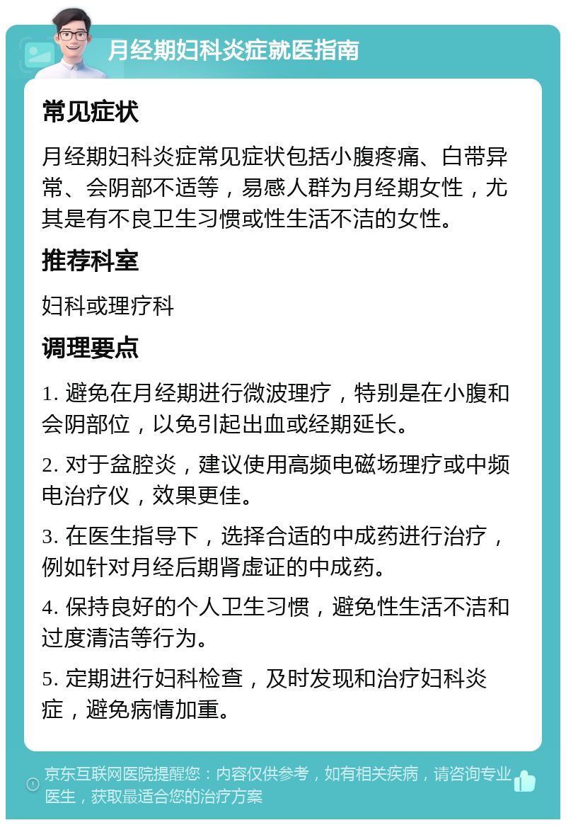 月经期妇科炎症就医指南 常见症状 月经期妇科炎症常见症状包括小腹疼痛、白带异常、会阴部不适等，易感人群为月经期女性，尤其是有不良卫生习惯或性生活不洁的女性。 推荐科室 妇科或理疗科 调理要点 1. 避免在月经期进行微波理疗，特别是在小腹和会阴部位，以免引起出血或经期延长。 2. 对于盆腔炎，建议使用高频电磁场理疗或中频电治疗仪，效果更佳。 3. 在医生指导下，选择合适的中成药进行治疗，例如针对月经后期肾虚证的中成药。 4. 保持良好的个人卫生习惯，避免性生活不洁和过度清洁等行为。 5. 定期进行妇科检查，及时发现和治疗妇科炎症，避免病情加重。