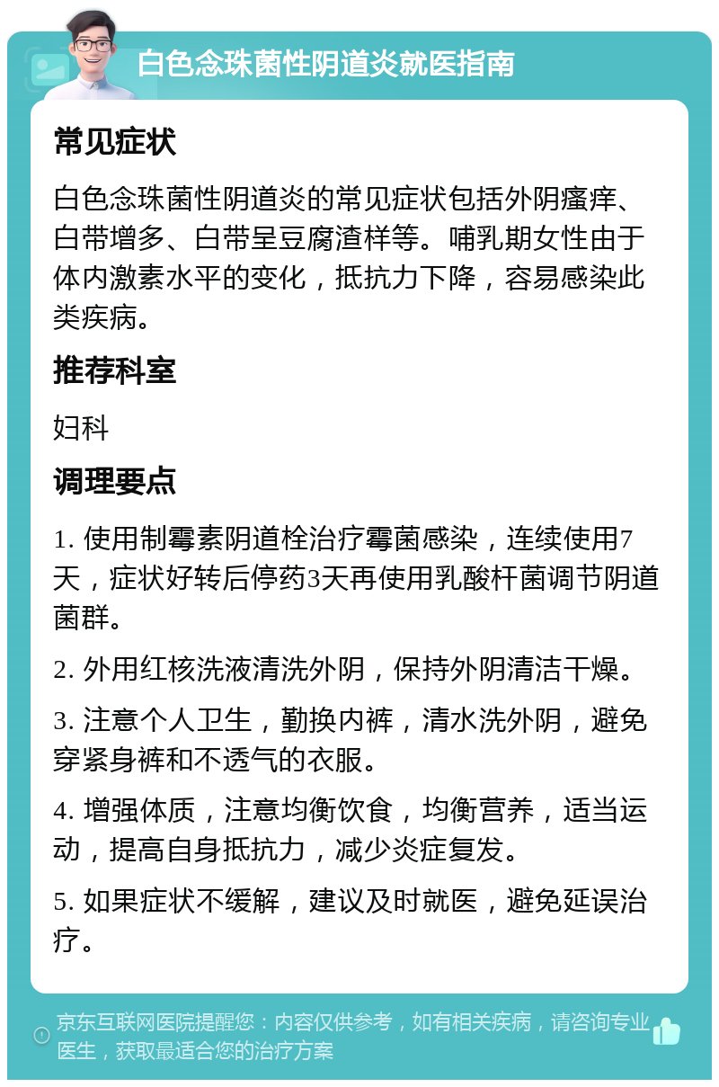 白色念珠菌性阴道炎就医指南 常见症状 白色念珠菌性阴道炎的常见症状包括外阴瘙痒、白带增多、白带呈豆腐渣样等。哺乳期女性由于体内激素水平的变化，抵抗力下降，容易感染此类疾病。 推荐科室 妇科 调理要点 1. 使用制霉素阴道栓治疗霉菌感染，连续使用7天，症状好转后停药3天再使用乳酸杆菌调节阴道菌群。 2. 外用红核洗液清洗外阴，保持外阴清洁干燥。 3. 注意个人卫生，勤换内裤，清水洗外阴，避免穿紧身裤和不透气的衣服。 4. 增强体质，注意均衡饮食，均衡营养，适当运动，提高自身抵抗力，减少炎症复发。 5. 如果症状不缓解，建议及时就医，避免延误治疗。