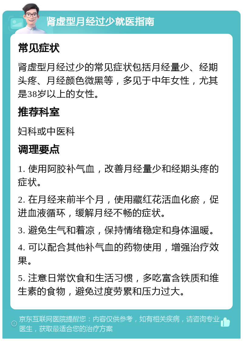 肾虚型月经过少就医指南 常见症状 肾虚型月经过少的常见症状包括月经量少、经期头疼、月经颜色微黑等，多见于中年女性，尤其是38岁以上的女性。 推荐科室 妇科或中医科 调理要点 1. 使用阿胶补气血，改善月经量少和经期头疼的症状。 2. 在月经来前半个月，使用藏红花活血化瘀，促进血液循环，缓解月经不畅的症状。 3. 避免生气和着凉，保持情绪稳定和身体温暖。 4. 可以配合其他补气血的药物使用，增强治疗效果。 5. 注意日常饮食和生活习惯，多吃富含铁质和维生素的食物，避免过度劳累和压力过大。