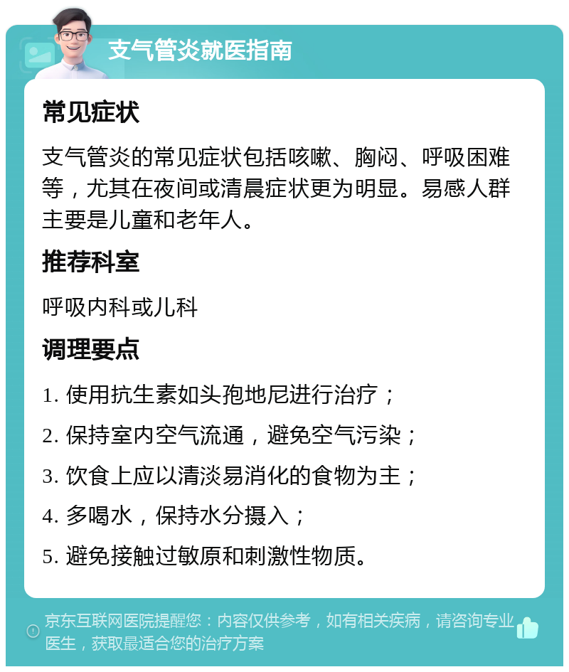 支气管炎就医指南 常见症状 支气管炎的常见症状包括咳嗽、胸闷、呼吸困难等，尤其在夜间或清晨症状更为明显。易感人群主要是儿童和老年人。 推荐科室 呼吸内科或儿科 调理要点 1. 使用抗生素如头孢地尼进行治疗； 2. 保持室内空气流通，避免空气污染； 3. 饮食上应以清淡易消化的食物为主； 4. 多喝水，保持水分摄入； 5. 避免接触过敏原和刺激性物质。