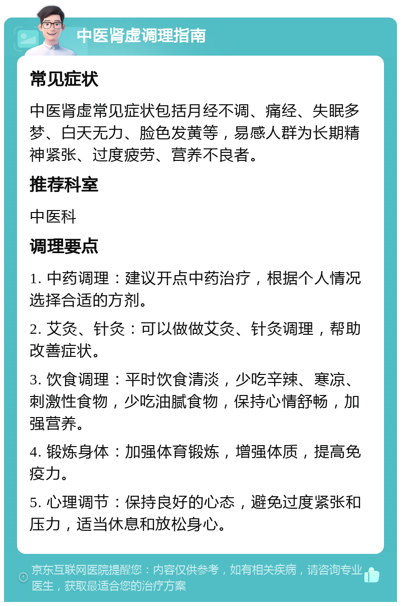 中医肾虚调理指南 常见症状 中医肾虚常见症状包括月经不调、痛经、失眠多梦、白天无力、脸色发黄等，易感人群为长期精神紧张、过度疲劳、营养不良者。 推荐科室 中医科 调理要点 1. 中药调理：建议开点中药治疗，根据个人情况选择合适的方剂。 2. 艾灸、针灸：可以做做艾灸、针灸调理，帮助改善症状。 3. 饮食调理：平时饮食清淡，少吃辛辣、寒凉、刺激性食物，少吃油腻食物，保持心情舒畅，加强营养。 4. 锻炼身体：加强体育锻炼，增强体质，提高免疫力。 5. 心理调节：保持良好的心态，避免过度紧张和压力，适当休息和放松身心。