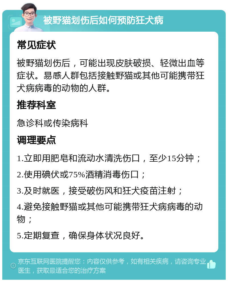 被野猫划伤后如何预防狂犬病 常见症状 被野猫划伤后，可能出现皮肤破损、轻微出血等症状。易感人群包括接触野猫或其他可能携带狂犬病病毒的动物的人群。 推荐科室 急诊科或传染病科 调理要点 1.立即用肥皂和流动水清洗伤口，至少15分钟； 2.使用碘伏或75%酒精消毒伤口； 3.及时就医，接受破伤风和狂犬疫苗注射； 4.避免接触野猫或其他可能携带狂犬病病毒的动物； 5.定期复查，确保身体状况良好。