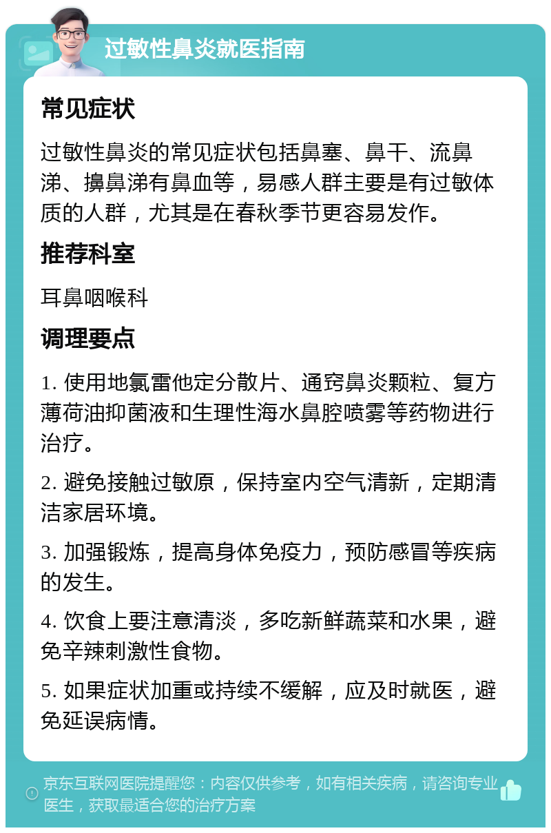 过敏性鼻炎就医指南 常见症状 过敏性鼻炎的常见症状包括鼻塞、鼻干、流鼻涕、擤鼻涕有鼻血等，易感人群主要是有过敏体质的人群，尤其是在春秋季节更容易发作。 推荐科室 耳鼻咽喉科 调理要点 1. 使用地氯雷他定分散片、通窍鼻炎颗粒、复方薄荷油抑菌液和生理性海水鼻腔喷雾等药物进行治疗。 2. 避免接触过敏原，保持室内空气清新，定期清洁家居环境。 3. 加强锻炼，提高身体免疫力，预防感冒等疾病的发生。 4. 饮食上要注意清淡，多吃新鲜蔬菜和水果，避免辛辣刺激性食物。 5. 如果症状加重或持续不缓解，应及时就医，避免延误病情。