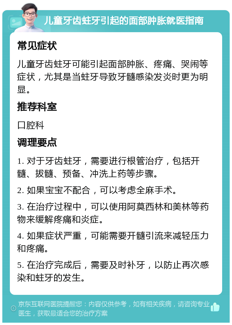 儿童牙齿蛀牙引起的面部肿胀就医指南 常见症状 儿童牙齿蛀牙可能引起面部肿胀、疼痛、哭闹等症状，尤其是当蛀牙导致牙髓感染发炎时更为明显。 推荐科室 口腔科 调理要点 1. 对于牙齿蛀牙，需要进行根管治疗，包括开髓、拔髓、预备、冲洗上药等步骤。 2. 如果宝宝不配合，可以考虑全麻手术。 3. 在治疗过程中，可以使用阿莫西林和美林等药物来缓解疼痛和炎症。 4. 如果症状严重，可能需要开髓引流来减轻压力和疼痛。 5. 在治疗完成后，需要及时补牙，以防止再次感染和蛀牙的发生。