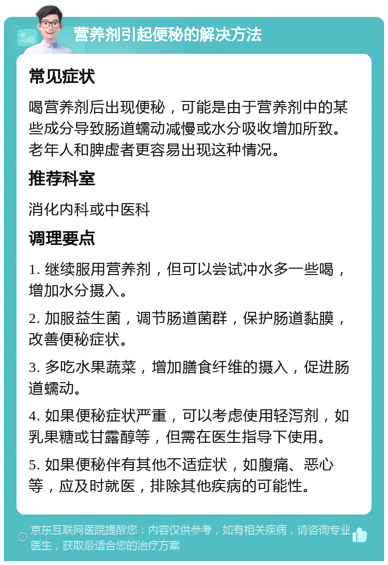 营养剂引起便秘的解决方法 常见症状 喝营养剂后出现便秘，可能是由于营养剂中的某些成分导致肠道蠕动减慢或水分吸收增加所致。老年人和脾虚者更容易出现这种情况。 推荐科室 消化内科或中医科 调理要点 1. 继续服用营养剂，但可以尝试冲水多一些喝，增加水分摄入。 2. 加服益生菌，调节肠道菌群，保护肠道黏膜，改善便秘症状。 3. 多吃水果蔬菜，增加膳食纤维的摄入，促进肠道蠕动。 4. 如果便秘症状严重，可以考虑使用轻泻剂，如乳果糖或甘露醇等，但需在医生指导下使用。 5. 如果便秘伴有其他不适症状，如腹痛、恶心等，应及时就医，排除其他疾病的可能性。