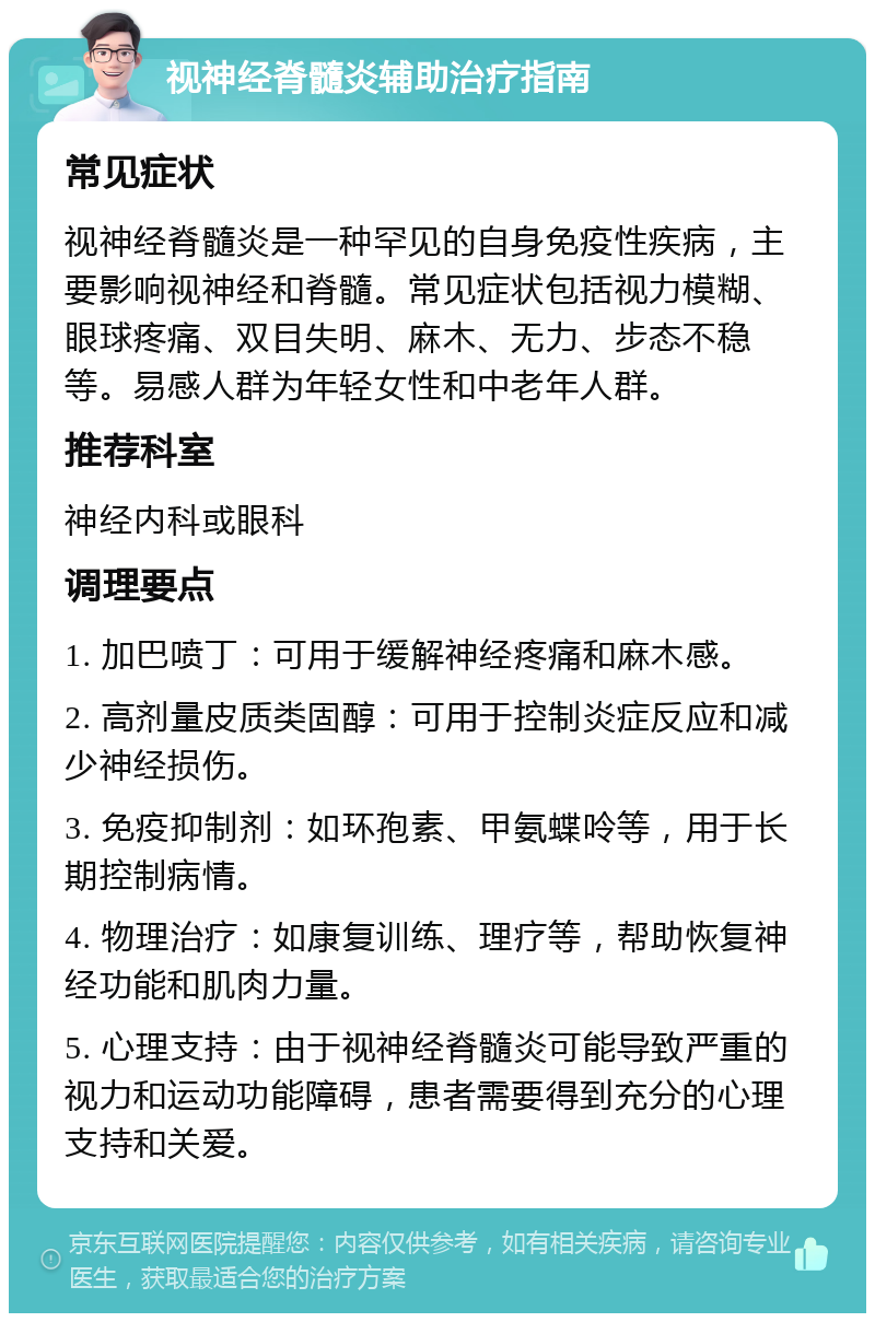 视神经脊髓炎辅助治疗指南 常见症状 视神经脊髓炎是一种罕见的自身免疫性疾病，主要影响视神经和脊髓。常见症状包括视力模糊、眼球疼痛、双目失明、麻木、无力、步态不稳等。易感人群为年轻女性和中老年人群。 推荐科室 神经内科或眼科 调理要点 1. 加巴喷丁：可用于缓解神经疼痛和麻木感。 2. 高剂量皮质类固醇：可用于控制炎症反应和减少神经损伤。 3. 免疫抑制剂：如环孢素、甲氨蝶呤等，用于长期控制病情。 4. 物理治疗：如康复训练、理疗等，帮助恢复神经功能和肌肉力量。 5. 心理支持：由于视神经脊髓炎可能导致严重的视力和运动功能障碍，患者需要得到充分的心理支持和关爱。