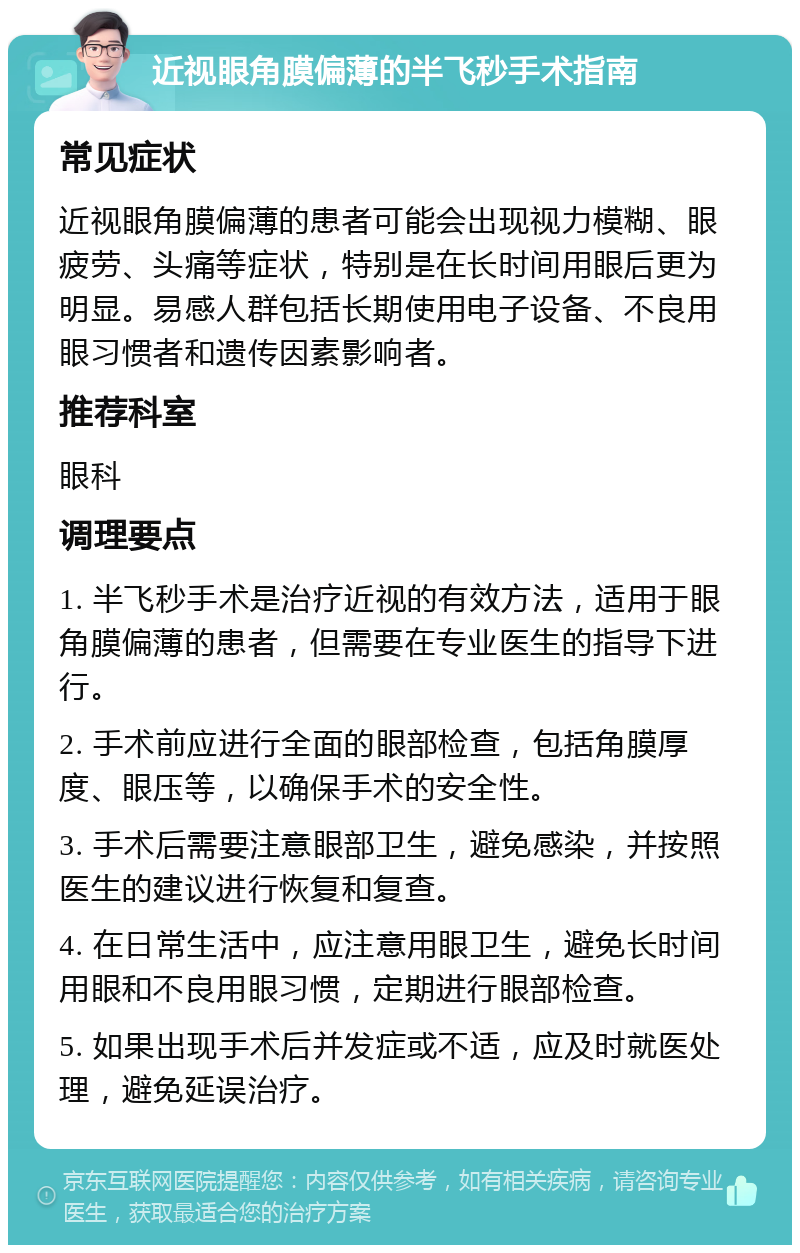近视眼角膜偏薄的半飞秒手术指南 常见症状 近视眼角膜偏薄的患者可能会出现视力模糊、眼疲劳、头痛等症状，特别是在长时间用眼后更为明显。易感人群包括长期使用电子设备、不良用眼习惯者和遗传因素影响者。 推荐科室 眼科 调理要点 1. 半飞秒手术是治疗近视的有效方法，适用于眼角膜偏薄的患者，但需要在专业医生的指导下进行。 2. 手术前应进行全面的眼部检查，包括角膜厚度、眼压等，以确保手术的安全性。 3. 手术后需要注意眼部卫生，避免感染，并按照医生的建议进行恢复和复查。 4. 在日常生活中，应注意用眼卫生，避免长时间用眼和不良用眼习惯，定期进行眼部检查。 5. 如果出现手术后并发症或不适，应及时就医处理，避免延误治疗。