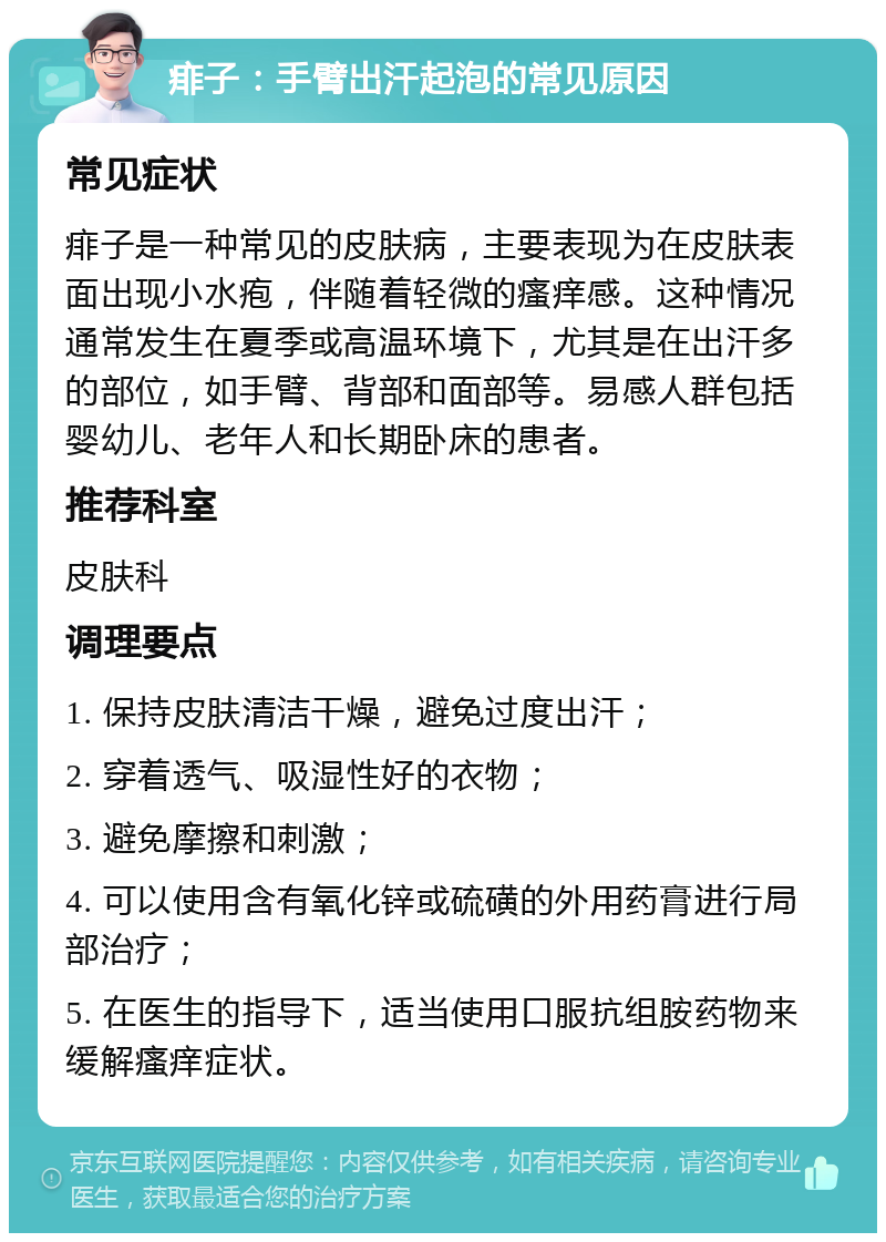 痱子：手臂出汗起泡的常见原因 常见症状 痱子是一种常见的皮肤病，主要表现为在皮肤表面出现小水疱，伴随着轻微的瘙痒感。这种情况通常发生在夏季或高温环境下，尤其是在出汗多的部位，如手臂、背部和面部等。易感人群包括婴幼儿、老年人和长期卧床的患者。 推荐科室 皮肤科 调理要点 1. 保持皮肤清洁干燥，避免过度出汗； 2. 穿着透气、吸湿性好的衣物； 3. 避免摩擦和刺激； 4. 可以使用含有氧化锌或硫磺的外用药膏进行局部治疗； 5. 在医生的指导下，适当使用口服抗组胺药物来缓解瘙痒症状。